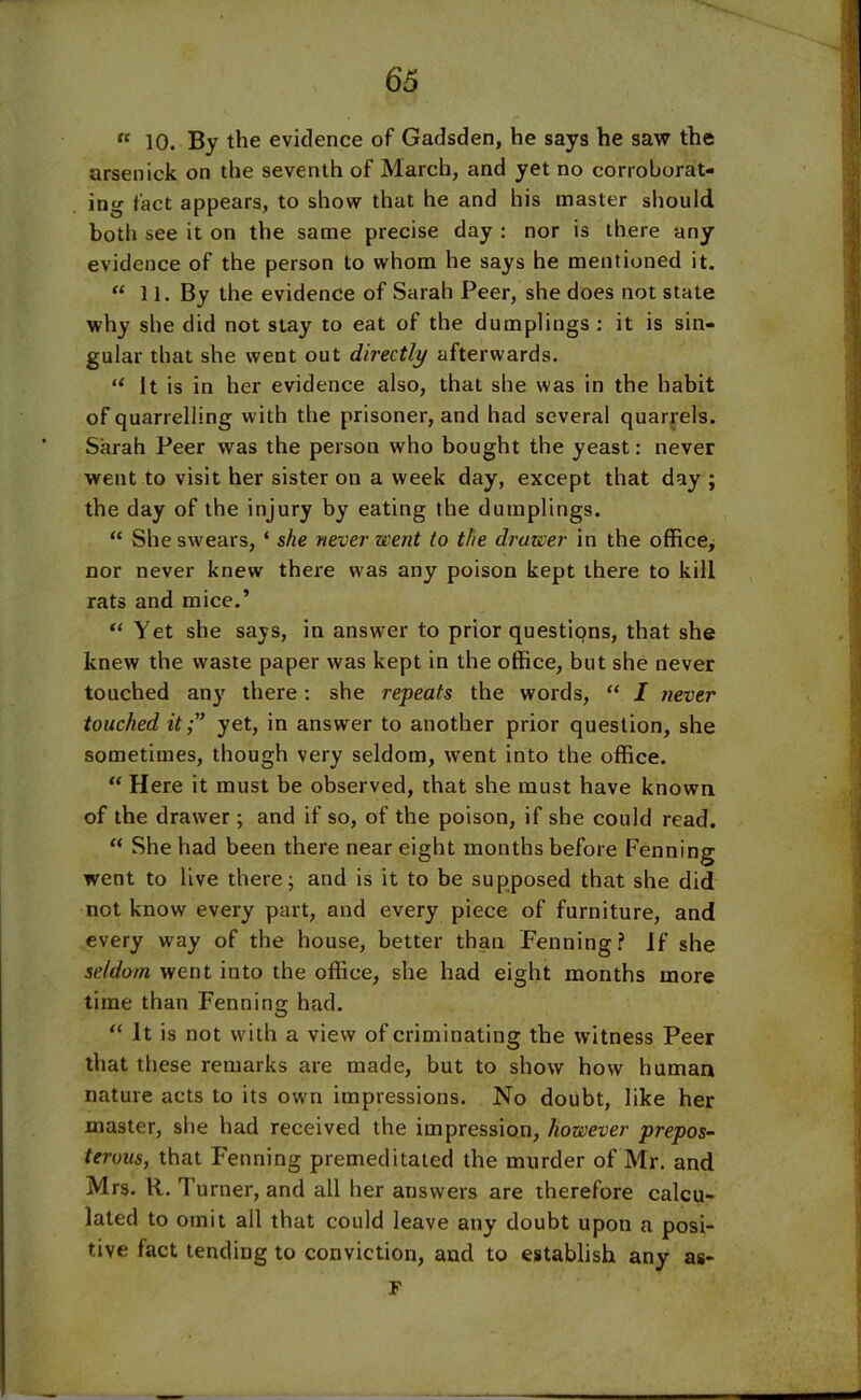 “ 10. By the evidence of Gadsden, he says he saw the arsenick on the seventh of March, and yet no corroborat- ing fact appears, to show that he and his master should both see it on the same precise day : nor is there any evidence of the person to whom he says he mentioned it. “ 11. By the evidence of Sarah Peer, she does not state why she did not stay to eat of the dumplings : it is sin- gular that she went out directly afterwards. “ It is in her evidence also, that she was in the habit of quarrelling with the prisoner, and had several quarrels. Sarah Peer was the person who bought the yeast: never went to visit her sister on a week day, except that day ; the day of the injury by eating the dumplings. “ She swears, ‘ she never went to the drawer in the office, nor never knew there was any poison kept there to kill rats and mice.’ “ Yet she says, in answer to prior questions, that she knew the waste paper was kept in the office, but she never touched any there: she repeats the words, “ I never touched it;” yet, in answer to another prior question, she sometimes, though very seldom, went into the office. “ Here it must be observed, that she must have known of the drawer ; and if so, of the poison, if she could read. “ She had been there near eight months before Fenning went to live there; and is it to be supposed that she did not know every part, and every piece of furniture, and every way of the house, better than Fenning? If she seldom went into the office, she had eight months more time than Fenning had. “ It is not with a view of criminating the witness Peer that these remarks are made, but to show how human nature acts to its own impressions. No doubt, like her master, she had received the impression, however prepos- terous, that Fenning premeditated the murder of Mr. and Mrs. R. Turner, and all her answers are therefore calcu- lated to omit all that could leave any doubt upon a posi- tive fact tending to conviction, and to establish any as- F