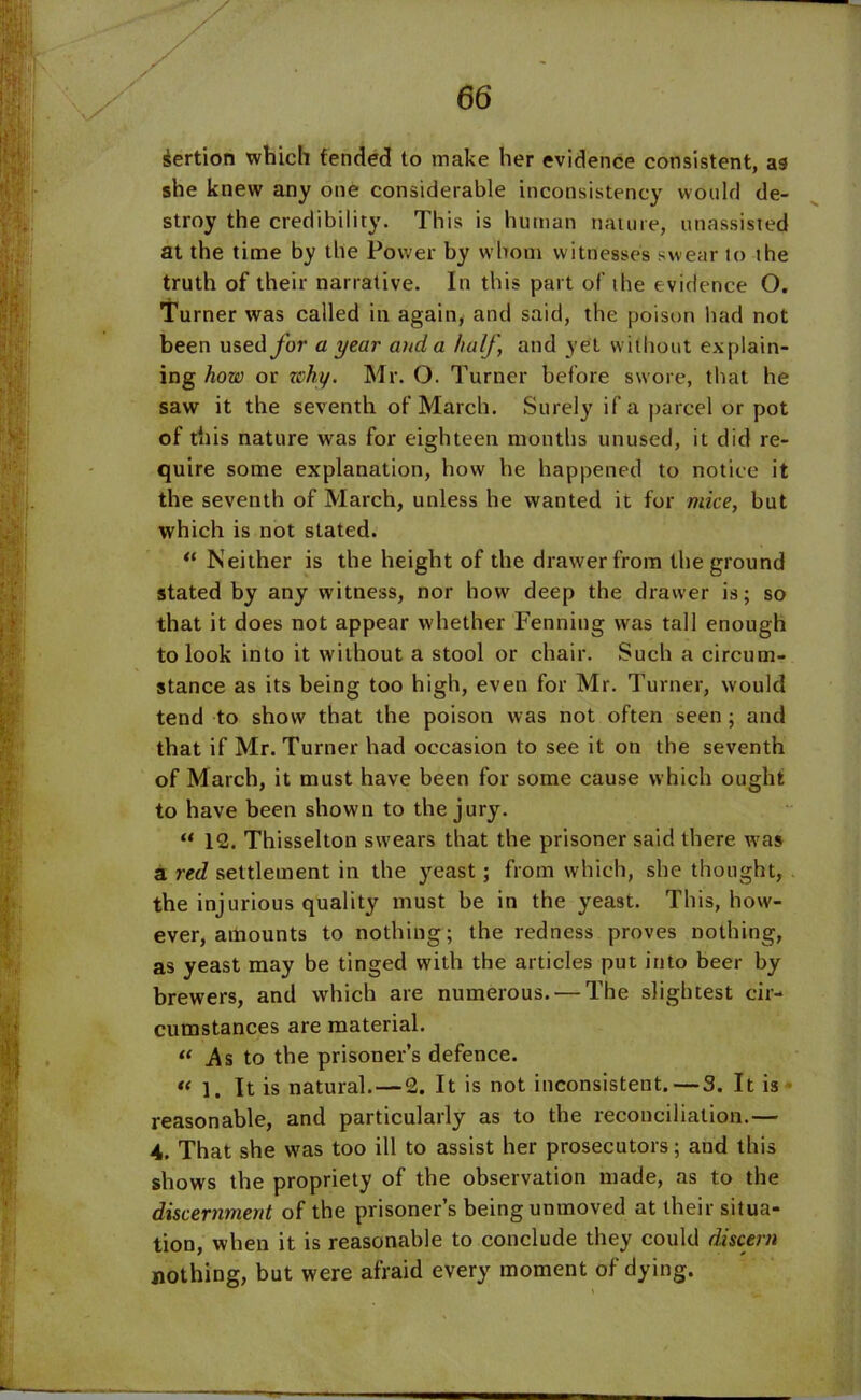 sertion which fended to make her evidence consistent, as she knew any one considerable inconsistency would de- stroy the credibility. This is human nature, unassisted at the time by the Power by whom witnesses swear to the truth of their narrative. In this part of the evidence O. Turner was called in again, and said, the poison had not been used for a year and a half, and yet without explain- ing how or why. Mr. O. Turner before swore, that he saw it the seventh of March. Surely if a parcel or pot of this nature was for eighteen months unused, it did re- quire some explanation, how he happened to notice it the seventh of March, unless he wanted it for mice, but which is not stated. “ Neither is the height of the drawer from the ground stated by any witness, nor how deep the drawer is; so that it does not appear whether Fenning was tall enough to look into it without a stool or chair. Such a circum- stance as its being too high, even for Mr. Turner, would tend to show that the poison was not often seen; and that if Mr. Turner had occasion to see it on the seventh of March, it must have been for some cause which ought to have been shown to the jury. “ 12. Thisselton swears that the prisoner said there was a red settlement in the yeast; from which, she thought, the injurious quality must be in the yeast. This, how- ever, amounts to nothing; the redness proves nothing, as yeast may be tinged with the articles put into beer by brewers, and which are numerous. — The slightest cir- cumstances are material. « .As to the prisoner’s defence. « 1. It is natural. — 2. It is not inconsistent. — 3. It is reasonable, and particularly as to the reconciliation.— 4. That she was too ill to assist her prosecutors; and this shows the propriety of the observation made, as to the discernment of the prisoner’s being unmoved at their situa- tion, when it is reasonable to conclude they could discern nothing, but were afraid every moment of dying.