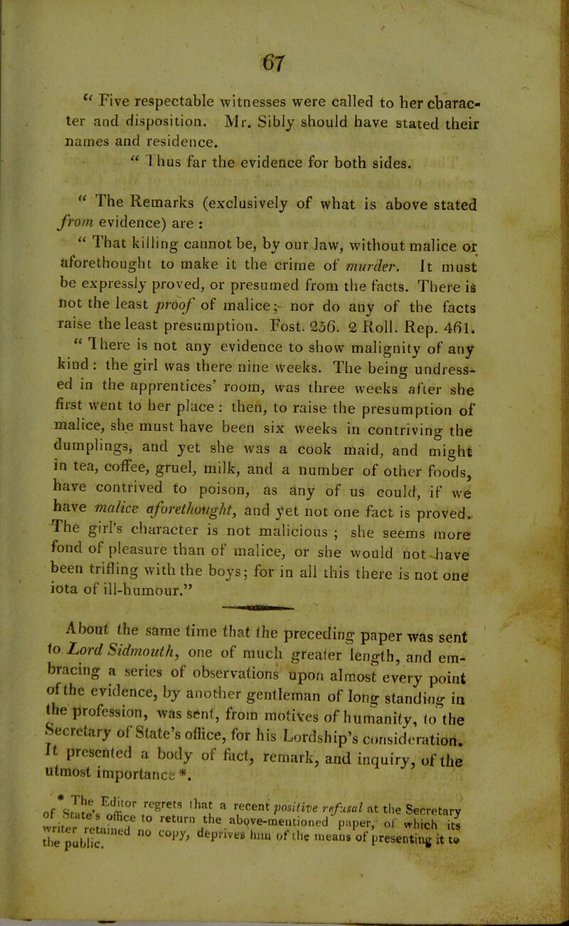 l< Five respectable witnesses were called to her charac- ter and disposition. Mr. Sibly should have stated their names and residence. “ 1 hus far the evidence for both sides. “ The Remarks (exclusively of what is above stated from, evidence) are : “ That killing cannot be, by our law, without malice or aforethought to make it the crime of murder. It must be expressly proved, or presumed from the facts. There is not the least prooj of malice; nor do any of the facts raise the least presumption. Post. 256. 2 Roll. Rep. 46l. “ There is not any evidence to show malignity of any kind : the girl was there nine weeks. The being undress- ed in the apprentices’ room, was three weeks after she first went to her place : then, to raise the presumption of malice, she must have been six weeks in contriving the dumplings, and yet she was a cook maid, and might in tea, coffee, gruel, milk, and a number of other foods, have contrived to poison, as any of us could, if we have malice aforethought, and yet not one fact is proved. The girl’s character is not malicious ; she seems more fond of pleasure than of malice, or she would not have been trifling with the boys; for in all this there is not one iota of ill-humour.” About the same time that the preceding paper was sent to Lord Sidmouth, one of much greater length, and em- bracing a series of observations upon almost every point of the evidence, by another gentleman of long standing in the profession, was sent, from motives of humanity, to the Secretary of State’s office, for his Lordship’s consideration, t presented a body of fact, remark, and inquiry, of the utmost importance*. of sSe’s offil t gre S th^ a r,ecent positive refusal at the Secretary writer retahS^ return the above-mentioned paper, of which its the public pnVt;S hl,u ofthe meaus °f presenting it to