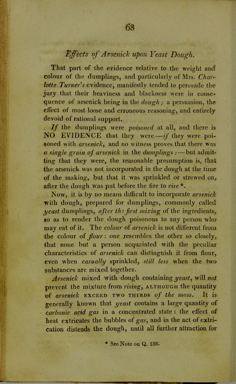 Effects of Arsenick upon Yeast Dough. That part of the evidence relative to the weight and colour of the dumplings, and particularly of Mrs. Char- lotte Turner s evidence, manifestly tended to persuade the jury that their heaviness and blackness were in conse- quence of arsenick being in the dough ; a persuasion, the effect of most loose and erroneous reasoning, and entirely devoid of rational support. If the dumplings were poisoned at all, and there is NO EVIDENCE that they were — if they were poi- soned with arsenick, and no witness proves that there was a single grain of arsenick in the dumplings :—but admit- ting that they were, the reasonable presumption is, that the arsenick was not incorporated in the dough at the time of the making, but that it was sprinkled or strewed on, after the dough was put before the tire to rise*. Now, it is by no means difficult to incorporate arsenick with dough, prepared for dumplings, commonly called yeast dumplings, after the first mixing of the ingredients, so as to render the dough poisonous to any person who may eat of it. The colour of arsenick is not different from the colour of flour-, one resembles the other so closely, that none but a person acquainted with the peculiar characteristics of arsenick can distinguish it from flour, even when casually sprinkled, still less when the two substances are mixed together. Arsenick mixed with dough containing yeast, will not prevent the mixture from rising, although the quantity of arsenick exceed two thirds of the mass. It is generally known that yeast contains a large quantity of carbonic acid gas in a concentrated state : the effect of heat extricates the bubbles of gas, and in the act of extri- cation distends the dough, until all further attraction for * See Note on Q. 138.