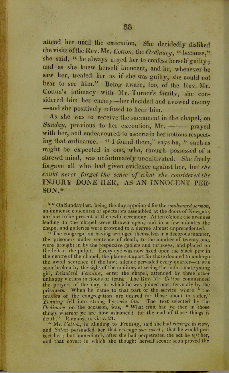 attend her until the execution. She decidedly disliked the visits ofthe Rev. Mr. Cation, the Ordinary, “ because,” she said, “ he always urged her to confess herself guilty • and as she knew herself innocent, and he, whenever he saw her, treated her as if she was guilty, she could not bear to see him.” Being aware, too, of the Rev. Mr. Cotton’s intimacy with Mr. Turner’s family, she con- sidered him her enemy—her decided and avowed enemy —and she positively refused to hear him. As she was to receive the sacrament in the chapel, on Sunday, previous to her execution, Mr. prayed with her, and endeavoured to ascertain her notions respect- ing that ordinance. “ I found them,” says he, “ such as might be expected in one, who, though possessed of a shrewd mind, was unfortunately uncultivated. She freely forgave all who had given evidence against her, but she could never forget the sense of what she considered the INJURY DONE HER, AS AN INNOCENT PER- SON.* * “ On Sunday last, being tlie day appointed for the condemned sermon, an immense concourse of spectators assembled at the doors of Newgate, anxious to be present at the awful ceremony. At ten o’clock the avenues leading to the chapel were thrown open, and in a few minutes the chapel and galleries were crowded to a degree almost unprecedented. “The congregation having arranged themselves in a decorous manner, the prisoners under sentence of death, to the number of twenty-one, were brought in by the respective gaolers and turnkeys, and placed on the left of the pulpit. Every eye was now fixed upon the black pew in the centre of the chapel, the place set apart for those doomed to undergo the awful sentence of the law: silence pervaded every quarter—it was soon broken by the sighs of the auditory at seeing the unfortunate young girl, Elizubelh Penning, enter the chapel, attended by three other unhappy victims in floods of tears. The Rev. Mr. Cotton commenced the prayers of the day, in which he was joined most fervently by the prisoners. When he came to that part of the service where “the prayers of the congregation are desired for those about to suffer,” Penning fell into strong hysteric fits. The text selected by the Ordinary on the occasion, was, “ What fruit had ye then in those things whereof ye are now ashamed? for the end of those things is death.” Romans, c. vi. v. 21. “ Mr. Cotton, in alluding to Penning, said she had revenge in view, and Satan persuaded her that revenge was sweet; that he would pro- tect her; but immediately after she had perpetrated the act he left her, and that covert in which she thought herself secure soon proved the