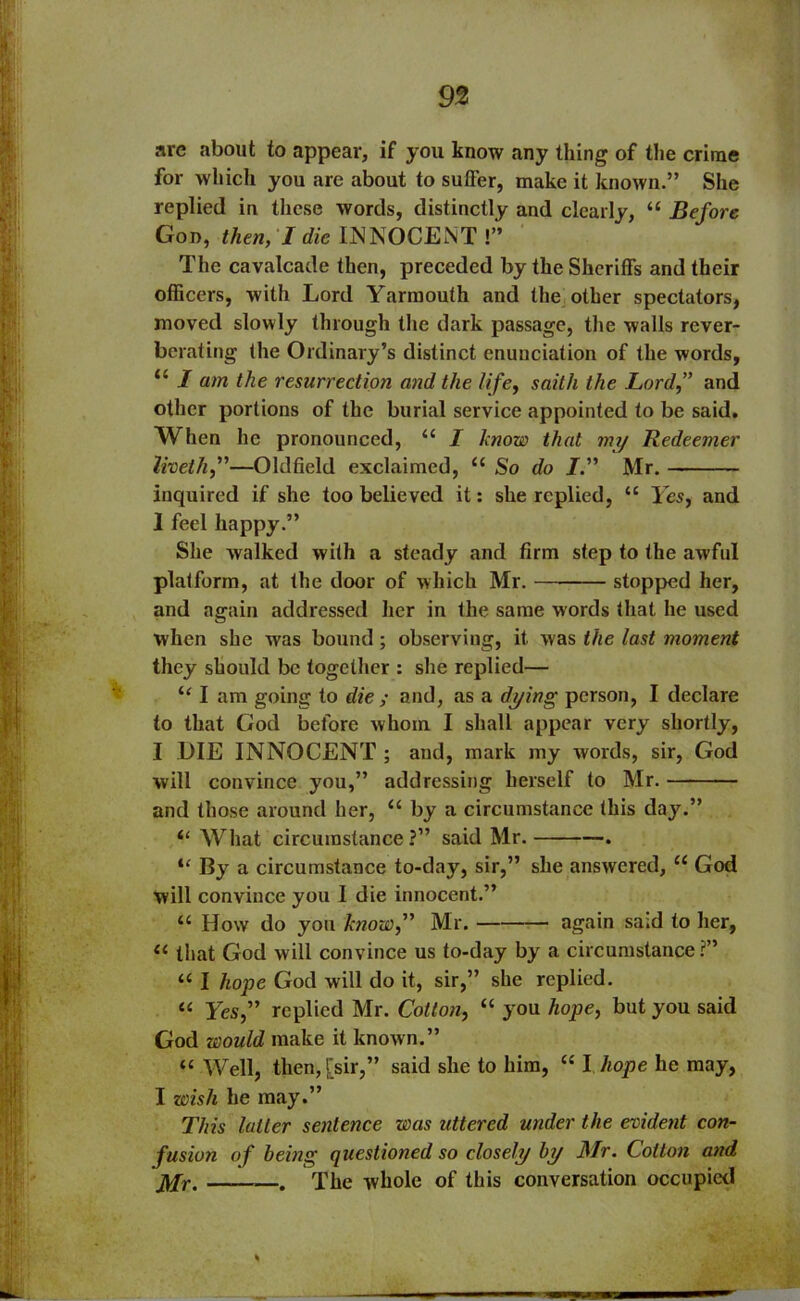 arc about to appear, if you know any thing of the crime for which you are about to sutFer, make it known.” She replied in these words, distinctly and clearly, “ Before Gon, then, I die INNOCENT !” The cavalcade then, preceded by the Sheriffs and their officers, with Lord Yarmouth and the other spectators, moved slowly through the dark passage, the walls rever- berating the Ordinary’s distinct enunciation of the words, <£ I am the resurrection and the life, saitli the Lord,” and other portions of the burial service appointed to be said. When he pronounced, {< I know that my Redeemer liveth,”—Oldfield exclaimed, u So do I” Mr. inquired if she too believed it: she replied, u Yes, and I feel happy.” She walked with a steady and firm step to the awful platform, at the door of which Mr. stopped her, and again addressed her in the same words that he used when she was bound ; observing, it was the last moment they should be together : she replied— “ I am going to die ; and, as a dying person, I declare to that God before whom I shall appear very shortly, I DIE INNOCENT ; and, mark my words, sir, God will convince you,” addressing herself to Mr. and those around her, “ by a circumstance this day.” “ What circumstance?” said Mr. . u By a circumstance to-day, sir,” she answered, u God will convince you I die innocent.” “ How do yon know,” Mr. again said to her, “ that God will convince us to-day by a circumstance?” “ I hope God will do it, sir,” she replied. “ Yes,” replied Mr. Cotton, “ you hope, but you said God would make it known.” “ Well, then, [sir,” said she to him, “ I hope he may, I wish he may.” This latter sentence was uttered under the evident con- fusion of being questioned so closely by Mr. Colton and j\fr. . The whole of this conversation occupied *