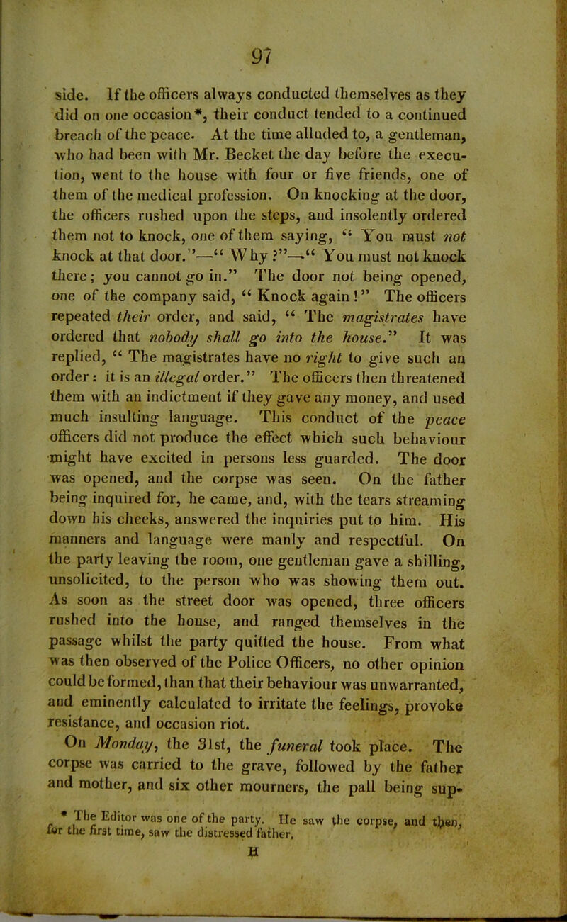 side. If the oflicers always conducted themselves as they did on one occasion*, their conduct tended to a continued breach of the peace. At the time alluded to, a gentleman, who had been with Mr. Becket the day before the execu- tion, went to the house with four or five friends, one of them of the medical profession. On knocking at the door, the officers rushed upon the steps, and insolently ordered them not to knock, one of them saying, You must not knock at that door. ’—“ Why ?”—•“ You must not knock there; you cannot go in.” The door not being opened, one of the company said, “ Knock again ! ” The officers repeated their order, and said, “ The magistrates have ordered that nobody shall go into the house.” It was replied, “ The magistrates have no right to give such an order: it is an illegal order.” The officers then threatened them with an indictment if they gave any money, and used much insulting language. This conduct of the ■peace officers did not produce the effect which such behaviour might have excited in persons less guarded. The door was opened, and the corpse was seen. On the father being inquired for, he came, and, with the tears streaming down his cheeks, answered the inquiries put to him. His manners and language were manly and respectful. On the party leaving the room, one gentleman gave a shilling, unsolicited, to the person who was showing them out. As soon as the street door was opened, three officers rushed into the house, and ranged themselves in the passage whilst the party quitted the house. From what was then observed of the Police Officers, no other opinion could be formed, than that their behaviourwas unwarranted, and eminently calculated to irritate the feelings, provoke resistance, and occasion riot. On Monday, the 31st, the funeral took place. The corpse was carried to the grave, followed by the father and mother, and six other mourners, the pall being sup- * T*1? ’as one of the party. He saw the corpse, and then, tor the /irst time, saw the distressed father.