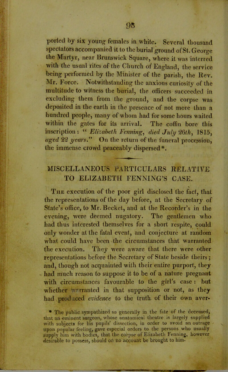 95 ported by six young females in white. Several thousand spectators accompanied it to the burial ground of St. George the Martyr, near Brunswick Square, where it was interred with the usual rites of the Church of England, the service being performed by the Minister of the parish, the Rev. Mr. Force. Notwithstanding the anxious curiosity of the multitude to witness the burial, the officers succeeded in excluding them from the ground, and the corpse was deposited in the earth in the presence of not more than a hundred people, many of whom had for some hours waited within the gates for its arrival. The coffin bore this inscription: u Elizabeth Penning, died July 26th, 1815, aged 22 years'' On the return of the funeral procession, the immense crowd peaceably dispersed*. MISCELLANEOUS PARTICULARS RELATIVE TO ELIZABETH FENNING’S CASE. % The execution of the poor girl disclosed the fact, that the representations of the day before, at the Secretary of State’s office, to Mr. Becket, and at the Recorder’s in the evening, were deemed nugatory. The gentlemen who had thus interested themselves for a short respite, could only wonder at the fatal event, and conjecture at random what could have been the circumstances that warranted the execution. They were aware that there were other representations before the Secretary of State beside theirs; and, though not acquainted with their entire purport, they had much reason to suppose it to be of a nature pregnant with circumstances favourable to the gill’s case : but whether ^rranted in that supposition or not, as they had prod iced evidence to the truth of their own aver- • The public sympathized so generally in the fate of the deceased, that an eminent surgeon, whose anatomical theatre is largely supplied with subjects for his pupils’ dissection, in order to avoid an outrage s upon popular feeling, gave especial orders to the persons who usually supply him with bodies, that the corpse of Elizabeth Fenning, however desirable to possess, should oh no account be brought to him.