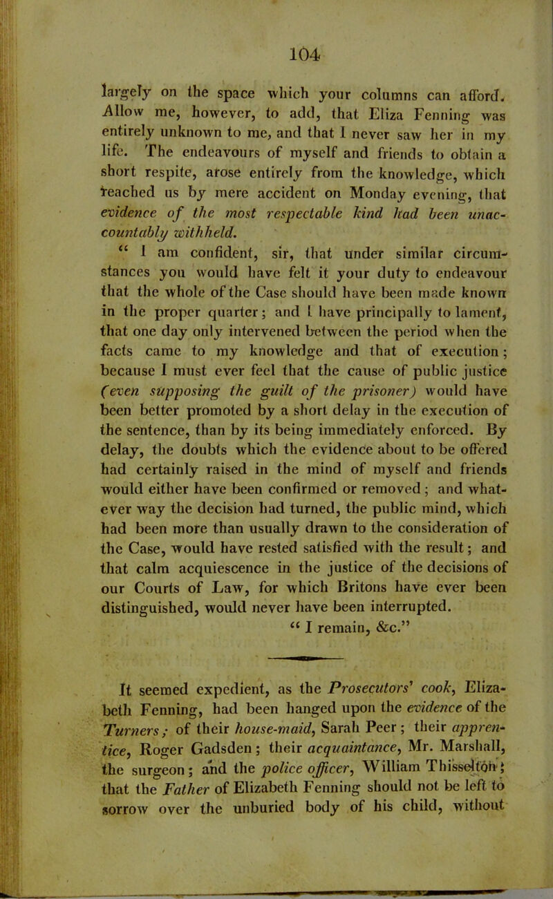 largely on the space which your columns can afford. Allow me, however, to add, that Eliza Fenning was entirely unknown to me, and that 1 never saw her in my life. The endeavours of myself and friends to obtain a short respite, arose entirely from the knowledge, which Reached us by mere accident on Monday evening, that evidence of the most respectable kind had been unac- countably withheld. “ I am confident, sir, that under similar circum- stances you would have felt it your duty to endeavour that the whole of the Case should have been made known in the proper quarter; and l have principally to lament, that one day only intervened between the period when the facts came to my knowledge and that of execution; because I must ever feel that the cause of public justice (even supposing the guilt of the prisoner) would have been better promoted by a short delay in the execution of the sentence, than by its being immediately enforced. By delay, the doubts which the evidence about to be offered had certainly raised in the mind of myself and friends would either have been confirmed or removed ; and what- ever way the decision had turned, the public mind, which had been more than usually drawn to the consideration of the Case, would have rested satisfied with the result; and that calm acquiescence in the justice of the decisions of our Courts of Law, for which Britons have ever been distinguished, would never have been interrupted. “ I remain, &c.” It seemed expedient, as the Prosecutors' cook, Eliza- beth Fenning, had been hanged upon the evidence of the Turners; of their house-maid, Sarah Peer; their appren- tice, Roger Gadsden; their acquaintance, Mr. Marshall, the surgeon; and the police officer, William ThisseUonq that the Father of Elizabeth Fenning should not be left to sorrow over the unburied body of his child, without