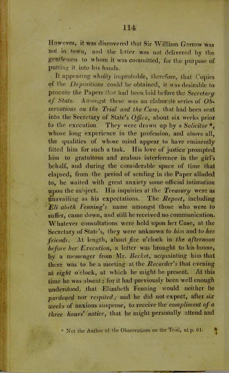 However, it was discovered flint Sir William Gnrrow was not in town, and the letter was not delivered by the gentlemen to whom it was committed, for the purpose of putting it into his hands. It appearing wholly improbable, therefore, that Copies of the Depositions could be obtained, it was desirable to procure the Papers that had been laid before the Secretary £>f Stale. Amongst these was an elaborate series of Ob- servations on the Trial and the Case, that had been sent into the Secretary of State’s Office, about six weeks prior to the execution They were drawn up by a Solicitor *, whose long experience in the profession, and above all, the qualities of whose mind appear to have eminently fitted him for such a task. His love of justice prompted him to gratuitous and zealous interference in the girl’s behalf, and during the considerable space of time that elapsed, from the period of sending in die Paper alluded to, he waited with great anxiety some official intimation upon the subject. His inquiries at the Treasury were as unavailing as his expectations. The Report, including Eli abeth Fenning's name amongst those who were to suffer, came down, and still he received no communication. Whatever consultations were held upon her Case, at the Secretary of State’s, they were unknown to him and to her friends. At length, about jive o’clock in the a fternoon before her Execution, a letter was brought to his house, by a messenger from Mr. Bechet, acquainting him that there was to be a meeting at the Recorder's that evening at eight o'clock, at which he might be present. At this time he was absent; for it had previously been well enough understood, that Elizabeth Fenning would neither be pardoned nor respited; and he did not expect, after six weeks of anxious suspense, to receive the compliment of a three hours' notice, that he might personally attend and 5 Not the Author of the Observations on the Trial, atp. 61.