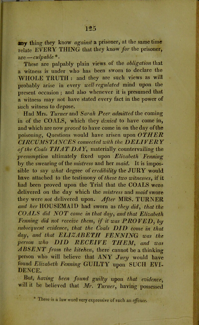 any thing they know against a prisoner, at (he same time relate EVERY THING that they know for the prisoner, are—culpable*. These are palpably plain views of the obligation that a witness is under who has been sworn to declare the WHOLE TRUTH : and they are such views as will probably arise in every well regulated mind upon the present occasion ; and also whenever it is presumed that a witness may not have stated every fact in the power of such witness to depose. Had Mrs. Turner and Sarah Peer admitted the coming in of the COALS, which they denied to have come in, and which are now proved to have come in on the day of the poisoning, Questions would have arisen upon OTHER CIRCUMSTANCES connected with the DELIVERY of the Coals THAT DA Y, materially countervailing the presumption ultimately fixed upon Elizabeth Fenning by the swearing of the mistress and her maid. It is impos- sible to say what degree of credibility the JURY would have attached to the testimony of these two witnesses, if it had been proved upon the Trial that the COALS were delivered on the day which the mistress and maid swore they were not delivered upon. After MRS. TURNER and her HOUSEMAID had sworn as they did, that the COALS did NOT come in that day, and that Elizabeth Fenning did not receive them, if it was PROVED, by subsequent evidence, that the Coals DID come in that day, and that ELIZABETH FENNING was the person who DID RECEIVE THEM, and was ABSENT from the kitchen, there cannot be a thinking person who will believe that ANY Jury would have found Elizabeth Fenning GUILTY upon SUCIl EVI- DENCE. But, having been found guilty upon that evidence, will it be believed that Mr. Turner, having possessed There is a law word very expressive of such an offence.