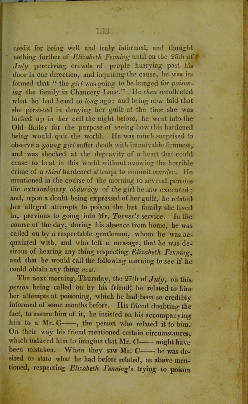 credit for being well and truly informed, and thought nothing further of Elizabeth Fenning until on the 26th of July perceiving crowds of people hurrying past his door in one direction, and inquiring the cause, he was in- formed that “ the girl was going to be hanged for poison- ing the family in Chancery Lane.” He then recollected what he had heard so long ago; and being now told that she persisted in denying her guilt at the time she was locked up in her cell the night before, he went into the Old Bailey for the purpose of seeing how this hardened being would quit the world. He was much surprised to observe a young girl suffer death with immovable firmness, and was shocked at the depravity of a heart that could cease to beat in this world without avow ing the horrible crime of a third hardened attempt to commit murder. lie mentioned in the course of the morning to several persons the extraordinary obduracy of the girl he saw executed ; and, upon a doubt being expressed of her guilt, he related her alleged attempts to poison the last family she lived in, previous to going into Mr, Turner's service. In the course of the day, during his absence from home, he was called on by a respectable gentleman, whom he was ac- quainted with, and who left a message, that he was de- sirous of hearing any thing respecting Elizabeth Fenning, and that he would call the following morning to see if he could obtain any thing new. The next morning, Thursday, the 27th of July, on this person being called on by his friend, he related to him her attempts at poisoning, which he had been so credibly informed of some months before. His friend doubting the fact, to assure him of it, he insisted on his accompanying him to a Mr. C , the person who related it to him. On their way his friend mentioned certain circumstances;, which induced him to imagine that Mr. C might have been mistaken. When they saw Mr. C he was de- sired to state what he had before related, as above men- tioned, respecting Elizabeth Forming's trying to poison