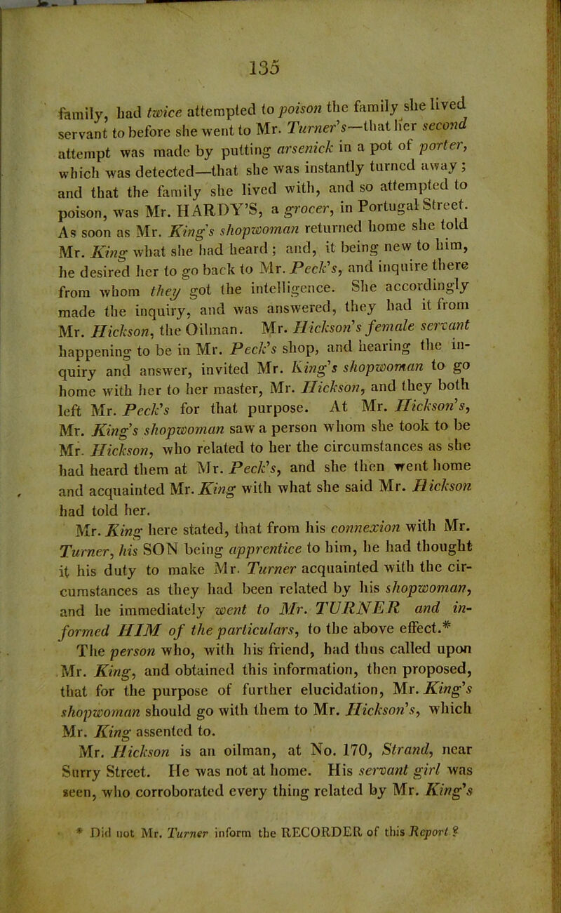 »- * family, bad twice attempted to poison the family she lived servant to before she went to Mr. Tamer’s—that her secon attempt was made by putting arsenick in a pot of porter, which was detected—that she was instantly turned away ; and that the family she lived with, and so attempted to poison, was Mr. HARDY’S, a grocer, in Portugal Street. As soon as Mr. Kings sliopwomnn returned home she told Mr. King what she had heard ; and, it being new to him, he desired her to go back to Mr. Peck's, and inquire there from whom they got the intelligence. She accordingly made the inquiry, and was answered, they had it fiom Mr. Hickson, the Oilman. Mr. Hickson's female servant happening to be in Mr. Peck s shop, and healing the in quiry and answer, invited Mr. King's shopwoman to go home with her to her master, Mr. Hickson, and they both left Mr. Peck's for that purpose. At Mr. Hickson's, Mr. King's shopwoman saw a person whom she took to be Mr. Hickson, who related to her the circumstances as she had heard them at Mr. Peck's, and she then went home and acquainted Mr. King with what she said Mr. Hickson had told her. Mr. King here stated, that from his connexion with Mr. Turner, his SON being apprentice to him, he had thought it his duty to make Mr. Turner acquainted with the cir- cumstances as they had been related by his shopwoman, and he immediately went to Mr. TURNER and in- formed HIM of the particulars, to the above effect.* The person who, with his friend, had thus called upon Mr. King, and obtained this information, then proposed, that for the purpose of further elucidation, Mr. King's shopwoman should go with them to Mr. Hickson's, which Mr. King assented to. Mr. Hickson is an oilman, at No. 170, Strand, near Surry Street. He was not at home. His servant girl was seen, who corroborated every thing related by Mr. King's * Did not Mr. Turner inform the RECORDER of this Report ?