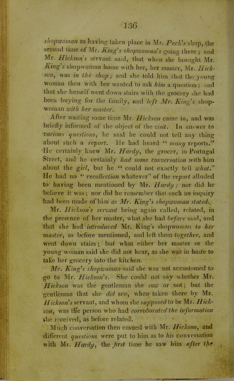 shopwoman as having taken place in Mr. Peck's shop, the second time ot Mr. King's shopwoman's going there ; and Mr. Hickson s servant said, that when she brought Mr. .King's shopwoman home with her, her master, Mr. Hick- son, was in the shop; and she told him that the young woman then with her wanted to ask him a question; and that she herself went down stairs with the grocery she had been buying for the family, and left Mr. King's shop- woman with her master. After waiting some time Mr. Hickson came in, and was briefly informed of the object of the visit. In answer to various questions, he said he could not tell any thing about such a report. He had heard “ many reports.” 'lie certainly knew Mr. Hardy, the grocer, in Portugal Street, and he certainly had some conversation with him about the girl, but he “ could not exactly tell what.” He had no “ recollection whatever” of the report alluded to having been mentioned by Mr. Hardy; nor did he believe it was ; nor did he remember that such an inquiry had been made of him as Mr. King's shopwoman stated., Mr. Hickson's servant being again called, related, in the presence of her master, what she had before said, and that she had introduced Mr. King’s shopwoman to her master, as before mentioned, and left them together, and went down stairs; but what either her master or the young woman said she did not hear, as she was in haste to take her grocery into the kitchen. Mr. King's shopwoman said she was not accustomed to go to Mr. Hickson's. Site could not say whether Mr. Hickson was the gentleman she saw or not; but the gentleman that she did see, when taken there by Mr. Hickson's servant, and whom she supposed to be Mr. Hick- son, was thc person who had coirOborated the information she received, as before related. Much conversation then ensued with Mr. Hickson, and different questions were put to him as to his conversation with Mr. Hardy, the Jirst time he saw him after the