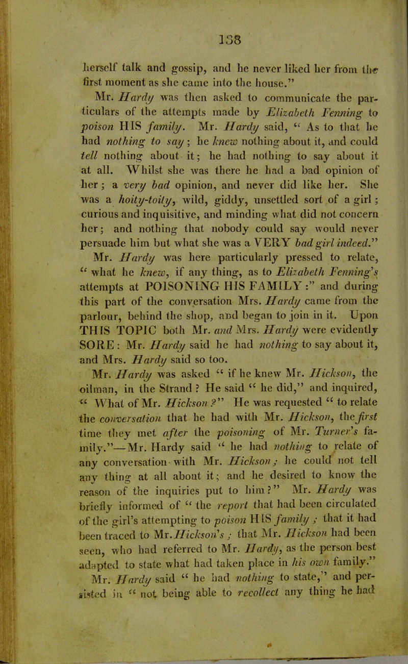 .herself talk and gossip, and he never liked her from the first moment as she came into the house.” Mr. Hardy was then asked to communicate the par- ticulars of the attempts made by Elizabeth Fenning to poison HIS family. Mr. Hardy said, “ As to that he had nothing to say ; he knew nothing about it, and could tell nothing about it; he had nothing to say about it at all. Whilst she was there he had a bad opinion of her; a very bad opinion, and never did like her. She was a hoity-toity, wild, giddy, unsettled sort of a girl; curious and inquisitive, and minding what did not concern her; and nothing that nobody could say would never persuade him but what she was a VERY bad girl indeed.” Mr. Hardy was here particularly pressed to relate, u what he knew, if any thing, as to Elizabeth Fenning's attempts at POISONING HIS FAMILY:” and during this part of the conversation Mrs. Hardy came from the parlour, behind the shop, and began to join in it. Upon THIS TOPIC both Mr. and Mrs. Hardy were evidently SORE : Mr. Hardy said he had nothing to say about it, and Mrs. Hardy said so too. Mr. Hardy was asked “ if he knew Mr. Hickson, the oilman, in the Strand ? He said “ he did,” and inquired, “ What of Mr. Hickson ? He was requested “ to relate the conversation that he had with Mr. Hickson, the first time they met after the poisoning of Mr. Turner's fa- mily.”— Mr. Hardy said “ he had nothing to relate of any conversation with Mr. Hickson; he could not tell any thing at all about it; and he desired to know the reason of the inquiries put to him?” Mr. Hardy was briefly informed of “ the report that had been circulated of the girl’s attempting to poison II IS family ; that it had been traced to Mr. Hickson's ; that Mr. Hickson had been seen, who had referred to Mr. Hard), as the person best adapted to state what had taken place in his own family.” Mr. Hardy said “ he had nothing to state,” and per- sisted in “ not being able to recollect any thing he had 0