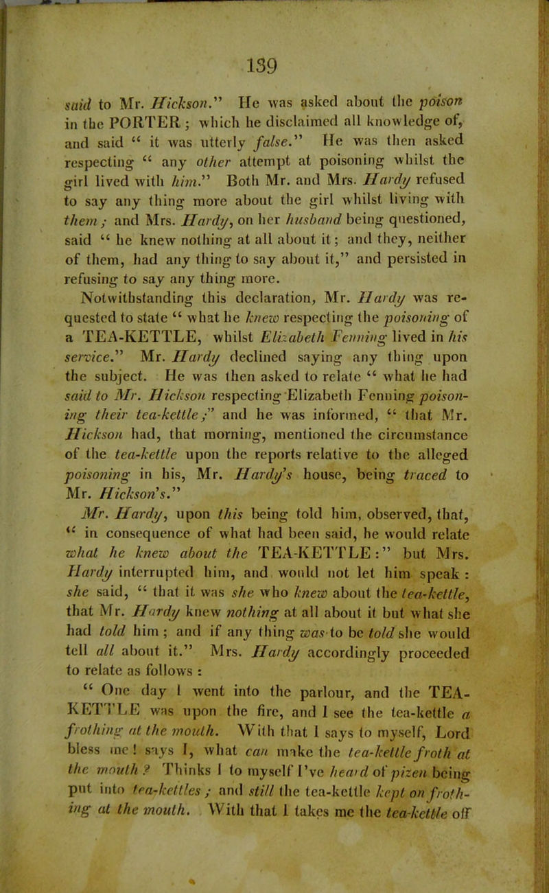 said to Mr. Hickson.” He was asked about the poison in the PORTER ; which he disclaimed all knowledge of, and said “ it was utterly false.” He was then asked respecting “ any other attempt at poisoning whilst the girl lived with him.” Both Mr. and Mrs. Hardy refused to say any thing more about the girl whilst living with them; and Mrs. Hardy, on her husband being questioned, said u he knew nothing at all about it; and they, neither of them, had any thing to say about it,” and persisted in refusing to say any thing more. Notwithstanding this declaration, Mr. Hardy was re- quested to state “ what he knew respecting the poisoning of a TEA-KETTLE, whilst Elizabeth Fenning lived in his service.” Mr. Hardy declined saying any thing upon the subject. He was then asked to relate “ what he had said to Mr. Hickson respecting Elizabeth Fenning poison- ing their tea-kettleand he was informed, “ that Mr. Hickson had, that morning, mentioned the circumstance of the tea-kettle upon the reports relative to the alleged poisoning in his, Mr. Hardy’s house, being traced to Mr. Hickson’s.” Mr. Hardy, upon this being told him, observed, that, <£ in consequence of what had been said, he would relate what he knew about the TEA-KETTLE:” but Mrs. Hardy interrupted him, and would not let him speak : she said, “ that it was she who knew about the tea-kettle, that Mr. Hardy knew nothing at all about it but what she had told him; and if any thing was to beto/rfshe would tell all about it.” Mrs. Hardy accordingly proceeded to relate as follows : “ One day 1 went into the parlour, and the TEA- KETTLE was upon the fire, and 1 see (he tea-kettle a. frothing at the mouth. With that 1 says to myself, Lord bless me! says I, what can make the tea-kettle froth at the mouth ? Thinks 1 to myself I’ve hea>d of pizen being put into tea-kettles; and still the tea-kettle kept on froth- ing at the mouth. With that 1 takes me the tea-kettle off %