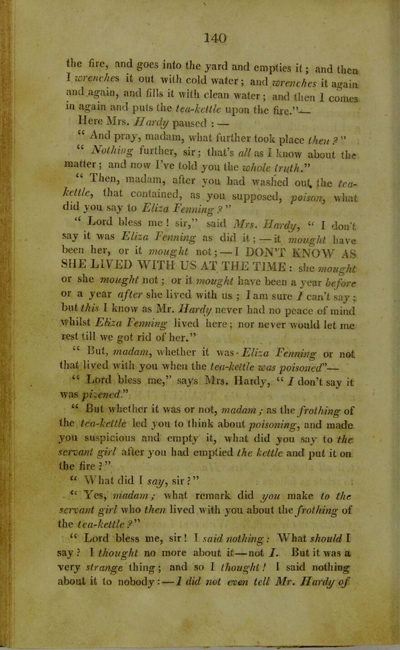 the fire, and goes into the yard and empties it; and then 1 wrenches it out with cold water; and wrenches it again and again, and fills it with clean water; and then 1 comes in again and puts the tea-kettle upon the fixe.”— Here Mrs. Hardy paused : — “ And pray, madam, what further took place then ? ” “ Nothing further, sir; that’s all as I know about the matter; and now I’ve told you the whole truth. lhen, madam, after you had washed ouk the tea- kettle, that contained, as you supposed, poison, what did y ou say to Eliza Fenning ?- ” “ Bord bless me ! sir,” said Mrs. Hardy, “ I don’t say it was Eliza kenning as did it;—it mought have been her, or it mought not; — I DON’T KNOW AS SHE LIVED WITH US AT THE TIME : she mought or she mought not; or it mought have been a year before or a year after she lived with us ; I am sure I can’t say ; but this I know as Mr. Hardy never had no peace of mind whilst Eliza Fenning lived here; nor never would let me rest till we got rid of her.” “ But, madam, whether it was -Eliza Fenning or not that lived with you when the tea-kettle was poisoned”— “ Lord bless me,” says Mrs. Hardy, “ I don’t say it was pizened” “ But whether it was or not, madam; as the frothing of the tea-kettle led you to think about poisoning, and made you suspicious and empty it, what did you say to the servant girl after you had emptied the kettle and put it on the fire ? ” “ What did I say, sir?” u Yes, madam; what remark did you make to the servant girl who then lived with you about the frothing of the tea-kettle ? “ Lord bless me, sir! I said nothing: What should I say? I thought no more about it—not I. But it was a very strange thing; and so I thought! I said nothing about it to nobody: — 1 did not even tell Mr. Hardy of