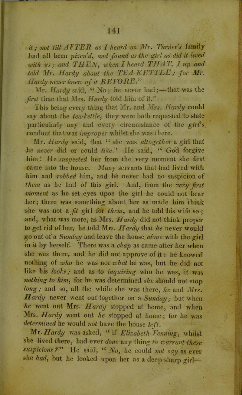 it; not till AFTER as I heard as Mr. Turners family had all been pizerid, and found as the girl as did it lived with ns; and THEN, when I heard THAT, 1 up and told Mr. Hardy about the, TEA-KETTLE; for Mr. Hardy never knezo of it BEFORE.” Mr. Hardy said, “ No; he never had;—that -was the first time that Mrs. Hardy told him of it.” This being every tiling that Mr. and Mrs. Hardy could say about the tea-kettle, they were both requested to state particularly any and every circumstance of the girl’s_ conduct that was improper whilst she was there. Mr. Hardy said, that u she was altogether a girl that he never did or could like.” He said, u God forgive him ! He suspected her from the very moment she first came into the house. Many servants that had lived with him and robbed him, and lie never had no suspicion of them as he had of th is girl. And, from the very first moment as he set eyes upon the girl he could not bear her; there was something about her as made him think she was not a fit girl for them, and he told his wife so ; and, what was more, as Mrs. Hardy did not think proper to get rid of her, he told Mrs. Hardy that he never would go out of a Sunday and leave the house alone with the girl in it by herself. There was a chap as came after her when she was there, and he did not approve of it: he knowed nothing of who he was nor what he was, but he did not like his looks; and as to inquiring who he was, it was nothing to him, for he was determined she should not stop long; and so, all the Avhile she Avas there, he and Mrs. Hardy never went out together on a Sunday; but when he went out Mrs. Hardy stopped at home, and when Mrs. Hardy went out he stopped at home; for he was determined he Avould not have the house left. Mr. Hardy was asked, “ if Elizabeth Penning, Avhilst she lived there, had ever done any thing to warrant these suspicions?” He said, No, he could not say as ever she had, but he looked upon her as a deep sharp girl—