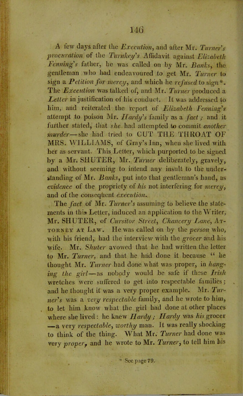14(3 A few days after the Execution, and after Mr. Turner's procuration of the Turnkeys Affidavit against Elizabeth Penning's father, he was called on by Mr. Banks, the gentleman who had endeavoured to get Mr. Turner to sign a Petition for mercy, and which he refused to sign*. The Execution was talked of, and Mr. Turner produced a Letter in justification of his conduct. It was addressed to him, and reiterated the report of Elizabeth Fenning's attempt to poison Mr. Hardy's family as a fact; and it further stated, that she had attempted to commit another murder— she had tried to CUT THE THROAT OF MRS. WILLIAMS, of Gray’s Inn, when she lived with her as servant. This Letter, which purported to be signed by a Mr. SHUTER, Mr. Turner deliberately, gravely, and without seeming to intend any insult to the under- standing of Mr. Banks, put into that gentleman’s hand, as evidence of the propriety of his not interfering for mercy, and of the consequent execution. The fact of Mr. Turner's assuming to believe the state- ments in this Letter, induced an application to the Writer, Mr. SHUTER, of Cursitor Street, Chancery Lane, At- torney at Law. He was called on by the person who, with his friend, had the interview' with the grocer and his wife. Mr. Shuter avowed that he had written the letter to Mr. Turner, and that he had done it because “ he thought Mr. Turner had done what was proper, in hang- ing the girl—as nobody would be safe if these Irish wretches were suffered to get into respectable families; , and he thought it was a very proper example. Mr. Tur- ner's was a very respectable family, and he wrote to him, to let him know what the girl had done at other places where she lived : he knew Hardy ; Hardy was his grocer —a very respectable, worthy man. It was really shocking to think of the thing. What Mr. Turner had done was very proper 9 and he wrote to Mr. Turner, to tell him his