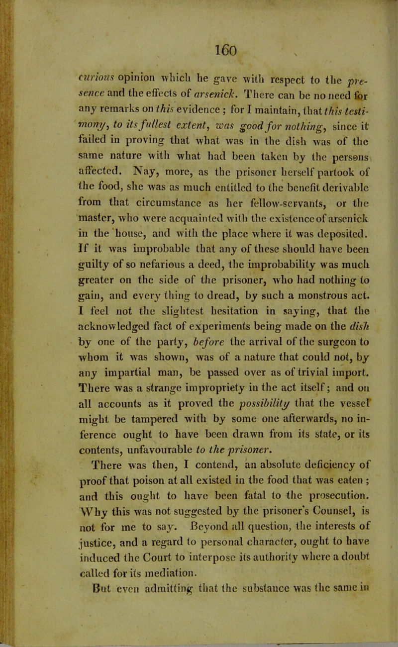 curious opinion which he gave with respect to the pre- sence and the effects of arsenick. There can be no need for any remarks on this evidence ; for I maintain, that tfiis testi- mony, to its fullest extent, was good for nothings since it failed in proving that what was in the dish was of the same nature with what had been taken by the persons affected. Nay, more, as the prisoner herself partook of the food, she was as much entitled to the benefit derivable from that circumstance as her fellow-servants, or the master, who were acquainted with the existence of arsenick in the house, and with the place where it was deposited. If it was improbable that any of these should have been guilty of so nefarious a deed, the improbability was much greater on the side of the prisoner, who had nothing to gain, and every thing to dread, by such a monstrous act. I feel not the slightest hesitation in saying, that the acknowledged fact of experiments being made on the dish by one of the party, before the arrival of the surgeon to whom it was shown, was of a nature that could not, by any impartial man, be passed over as of trivial import. There was a strange impropriety in the act itself; and on all accounts as it proved the possibility that the vessel* might be tampered with by some one afterwards, no in- ference ought to have been drawn from its state, or its contents, unfavourable to the prisoner. There was then, I contend, an absolute deficiency of proof that poison at all existed in the food that was eaten ; and this ought to have been fatal to the prosecution. Why this was not suggested by the prisoner’s Counsel, is not for me to say. Beyond all question, the interests of justice, and a regard to personal character, ought to have induced the Court to interpose its authority where a doubt called for its mediation. But even admitting that the substance was the same in