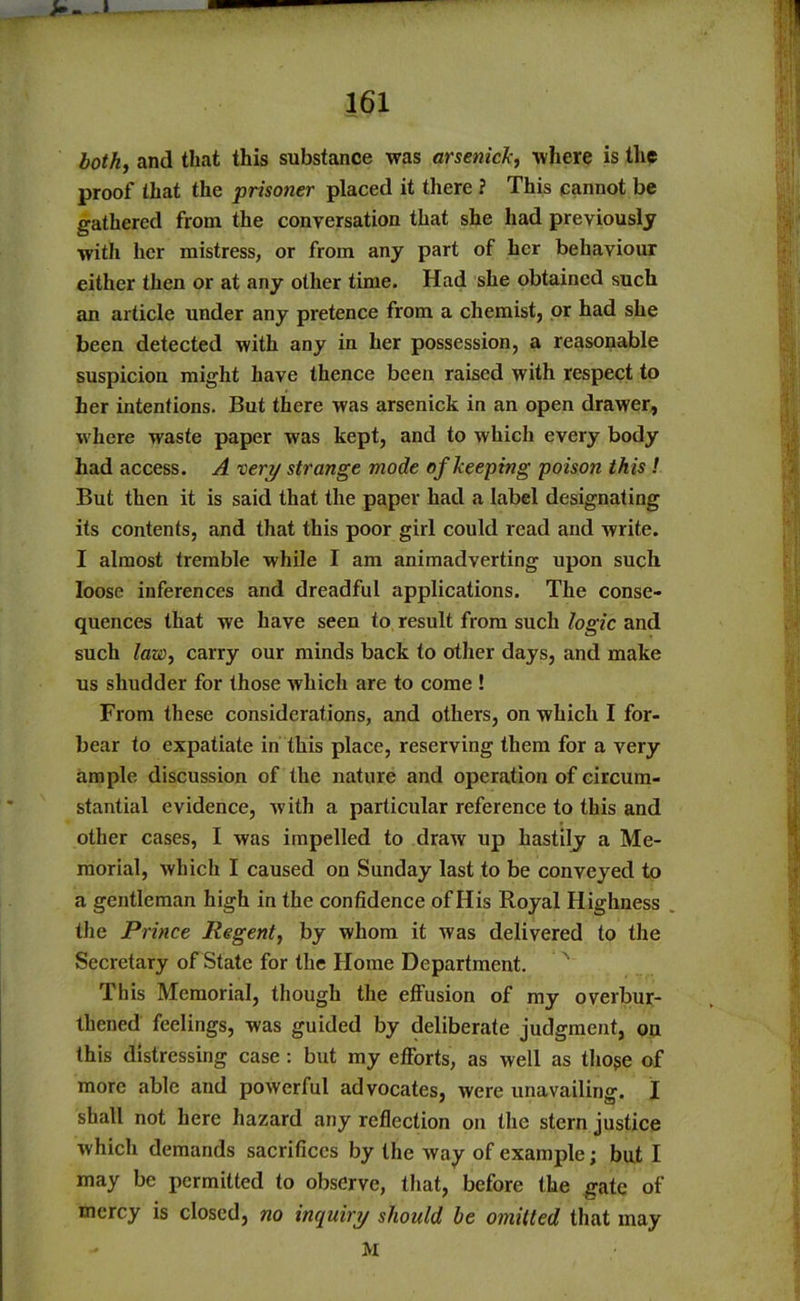 >- -» 161 and that this substance was arsenide, where is the proof that the prisoner placed it there ? This cannot be gathered from the conversation that she had previously with her mistress, or from any part of her behaviour either then or at any other time. Had she obtained such an article under any pretence from a chemist, or had she been detected with any in her possession, a reasonable suspicion might have thence been raised with respect to her intentions. But there was arsenick in an open drawer, where waste paper was kept, and to which every body had access. A vert/ strange mode of keeping poison this ! But then it is said that the paper had a label designating its contents, and that this poor girl could read and write. I almost tremble while I am animadverting upon such loose inferences and dreadful applications. The conse- quences that we have seen to result from such logic and such law, carry our minds back to other days, and make us shudder for those which are to come ! From these considerations, and others, on which I for- bear to expatiate in this place, reserving them for a very ample discussion of the nature and operation of circum- stantial evidence, with a particular reference to this and other cases, I was impelled to draw up Hastily a Me- morial, which I caused on Sunday last to be conveyed to a gentleman high in the confidence of His Royal Highness the Prince Regent, by whom it was delivered to the Secretary of State for the Home Department. This Memorial, though the effusion of my overbur- thened feelings, was guided by deliberate judgment, on this distressing case : but my efforts, as well as tho$e of more able and powerful advocates, were unavailing. I shall not here hazard any reflection on the stern justice which demands sacrifices by the way of example; but I may be permitted to observe, that, before the gate of mercy is closed, no inquiry should he omitted that may M