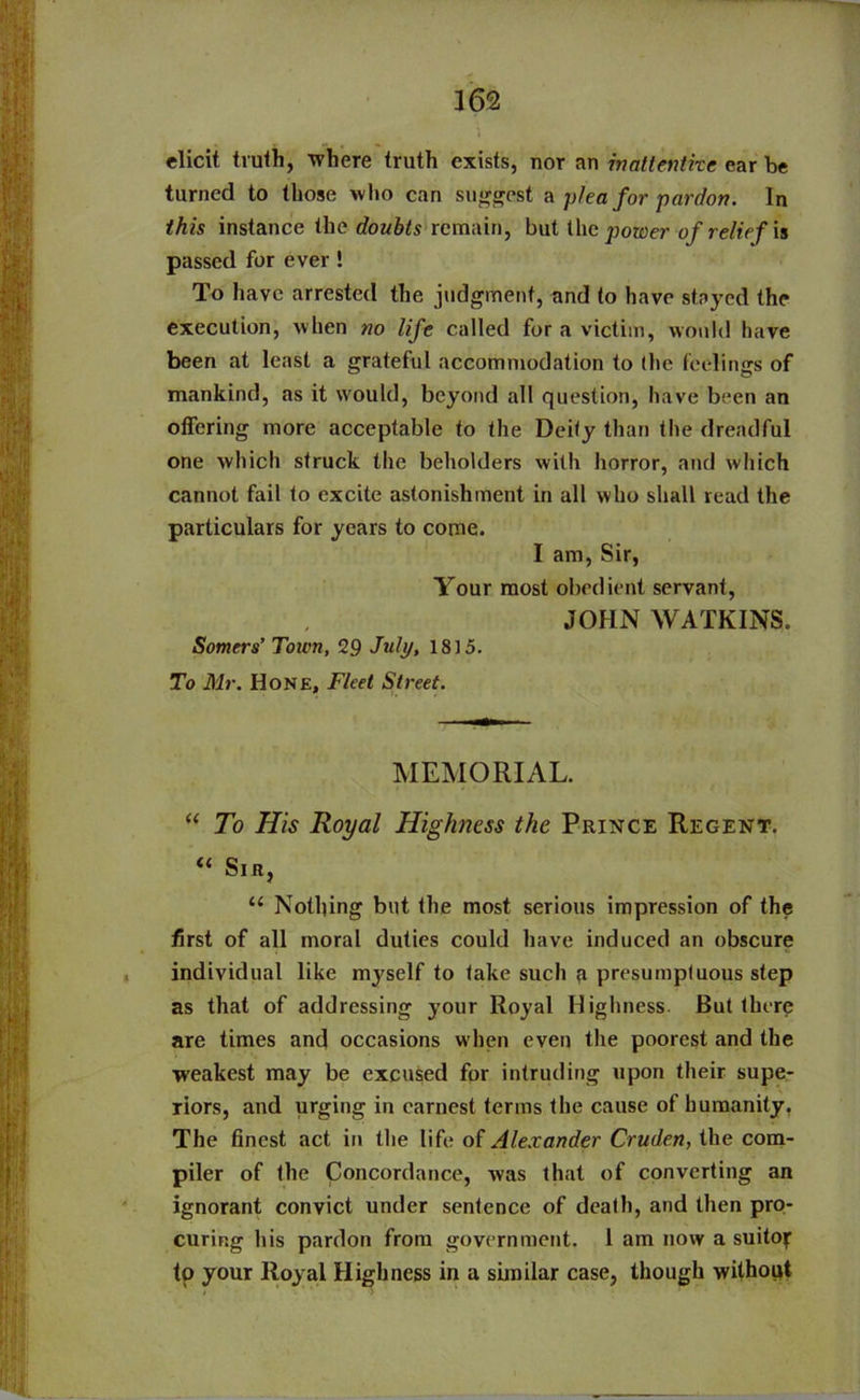elicit truth, where truth exists, nor an inattentive ear be turned to those who can suggest a plea for pardon. In this instance the doubts remain, but the power of relief is passed for ever 1 To have arrested the judgment, and to have stayed the execution, when no life called for a victim, would have been at least a grateful accommodation to (he feelings of mankind, as it would, beyond all question, have been an offering more acceptable to the Deity than the dreadful one which struck the beholders with horror, and which cannot fail to excite astonishment in all who shall read the particulars for years to come. I am, Sir, Your most obedient servant, JOHN WATKINS. Somers’ Town, 29 July, 1815. To Mr. Hone, Fleet Street. MEMORIAL. “ To His Royal Highness the Prince Regent. ic Sir, 11 Nothing but the most serious impression of the first of all moral duties could have induced an obscure individual like myself to fake such ,a presumptuous step as that of addressing your Royal Highness. But there are times and occasions when even the poorest and the weakest may be excused for intruding upon their supe- riors, and urging in earnest terms the cause of humanity, The finest act in the life of Alexander Cruden, the com- piler of the Concordance, was that of converting an ignorant convict under sentence of dead), and then pro- curing his pardon from government. 1 am now a suitor to your Royal Highness in a similar case, though without