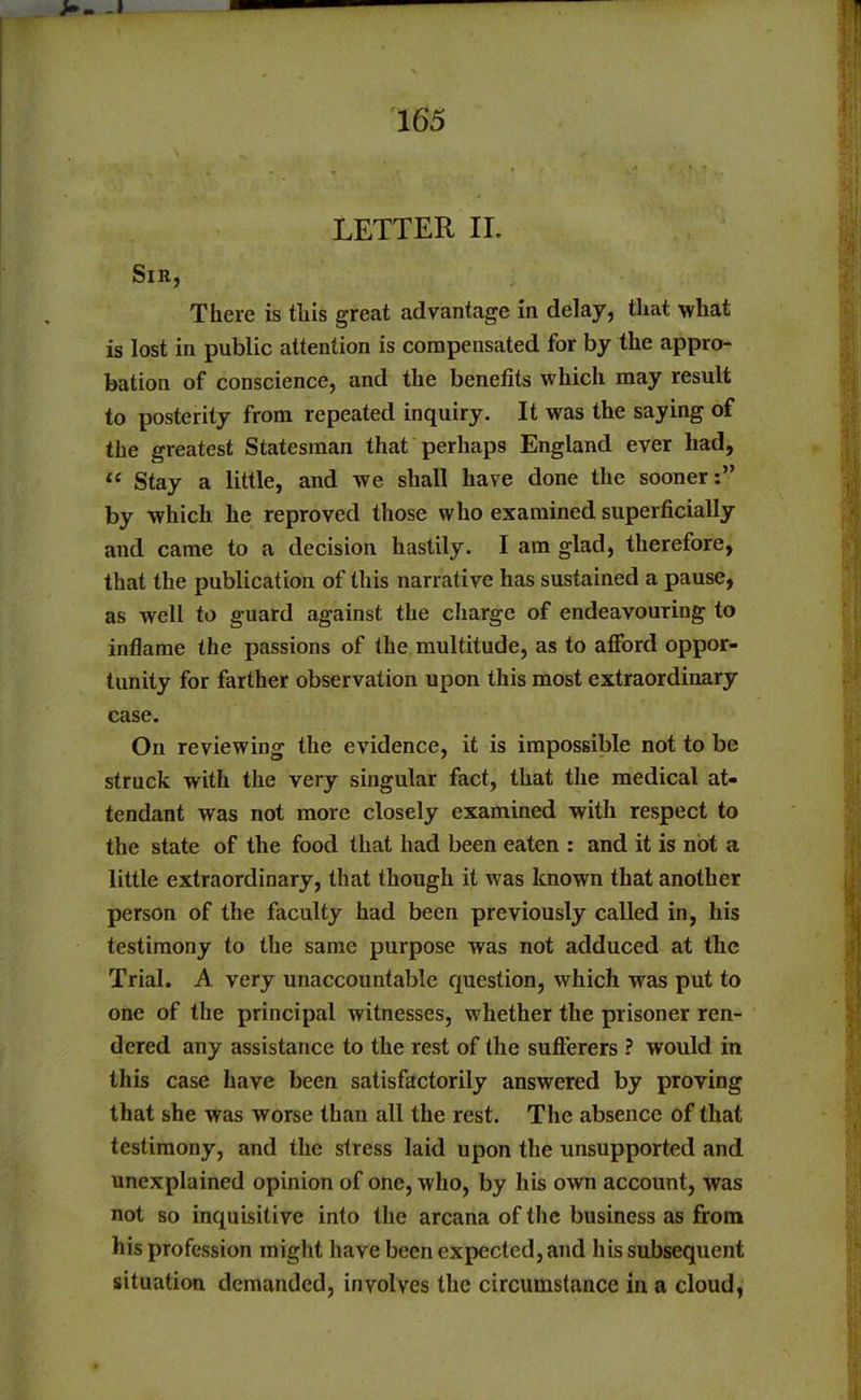 LETTER II. Sir, There is this great advantage in delay, that what is lost in public attention is compensated for by the appro- bation of conscience, and the benefits which may result to posterity from repeated inquiry. It was the saying of the greatest Statesman that perhaps England ever had, « Stay a little, and we shall have done the sooner:” by which he reproved those who examined superficially and came to a decision hastily. I am glad, therefore, that the publication of this narrative has sustained a pause, as well to guard against the charge of endeavouring to inflame the passions of the multitude, as to alford oppor- tunity for farther observation upon this most extraordinary case. On reviewing the evidence, it is impossible not to be struck with the very singular fact, that the medical at- tendant was not more closely examined with respect to the state of the food that had been eaten : and it is not a little extraordinary, that though it was known that another person of the faculty had been previously called in, his testimony to the same purpose was not adduced at the Trial. A very unaccountable question, which wras put to one of the principal witnesses, whether the prisoner ren- dered any assistance to the rest of the sufferers ? would in this case have been satisfactorily answered by proving that she was worse than all the rest. The absence of that testimony, and the stress laid upon the unsupported and unexplained opinion of one, who, by his own account, was not so inquisitive into the arcana of the business as from his profession might have been expected, and his subsequent situation demanded, involves the circumstance in a cloud,