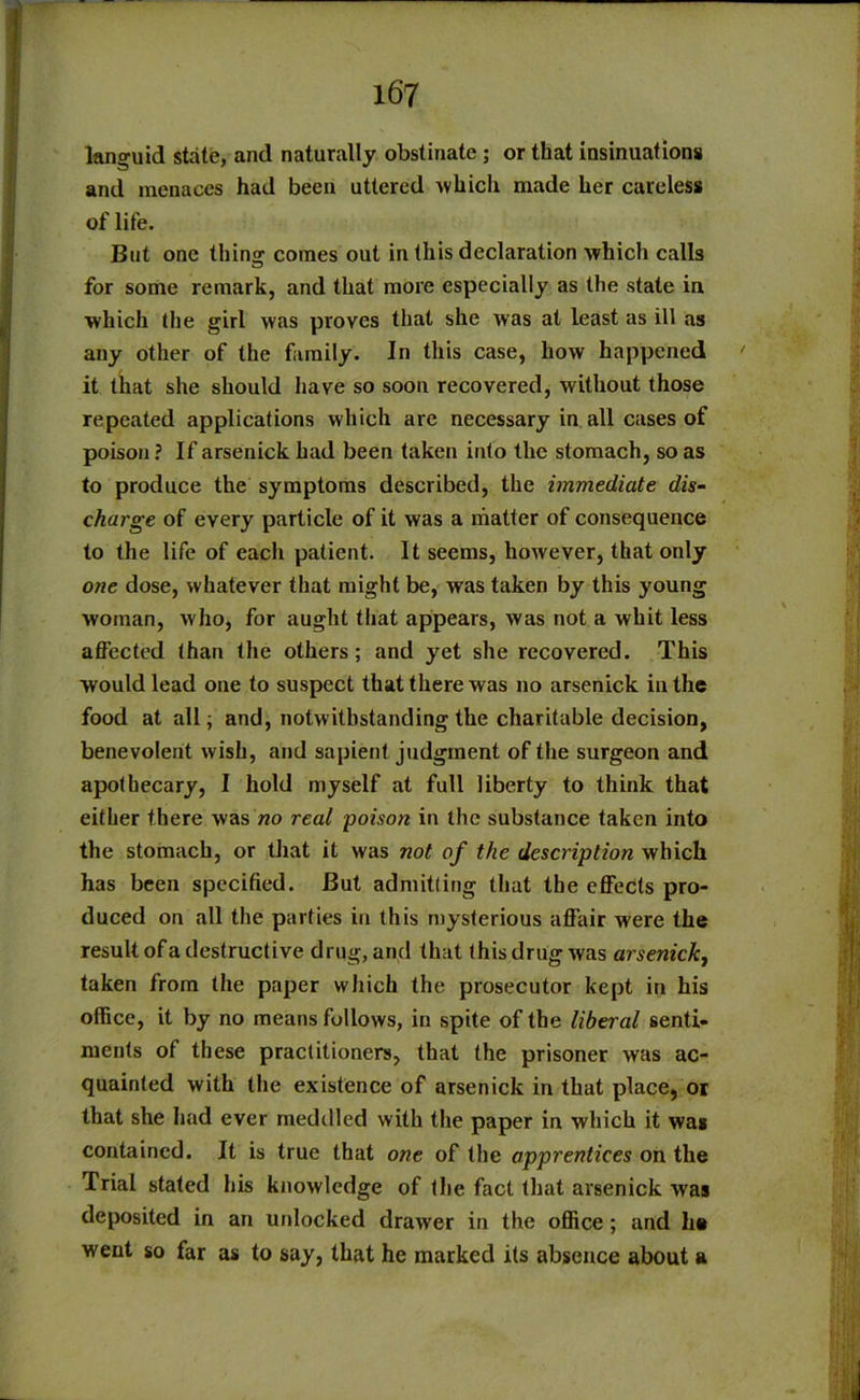 languid state, and naturally obstinate ; or that insinuations and menaces had been uttered which made her careless of life. But one thing comes out in (his declaration which calls for some remark, and that more especially as the state in which the girl was proves that she was at least as ill as any other of the family. In this case, how happened ' it that she should have so soon recovered, without those repeated applications which are necessary in all cases of poison ? If arsenick had been taken into the stomach, so as to produce the symptoms described, the immediate dis- charge of every particle of it was a matter of consequence to the life of each patient. It seems, however, that only one dose, whatever that might be, was taken by this young woman, who, for aught that appears, was not a whit less affected than the others; and yet she recovered. This would lead one to suspect that there was no arsenick in the food at all; and, notwithstanding the charitable decision, benevolent wish, and sapient judgment of the surgeon and apothecary, I hold myself at full liberty to think that either there was no real poison in the substance taken into the stomach, or that it was not of the description which has been specified. But admitling that the effects pro- duced on all the parties in this mysterious affair were the result of a destructive drug, and that this drug was arsenick, taken from the paper which the prosecutor kept in his office, it by no means follows, in spite of the liberal senti- ments of these practitioners, that the prisoner was ac- quainted with the existence of arsenick in that place, or that she had ever meddled with the paper in which it wag contained. It is true that one of the apprentices on the Trial stated his knowledge of the fact that arsenick was deposited in an unlocked drawer in the office ; and he went so far as to say, that he marked its absence about a