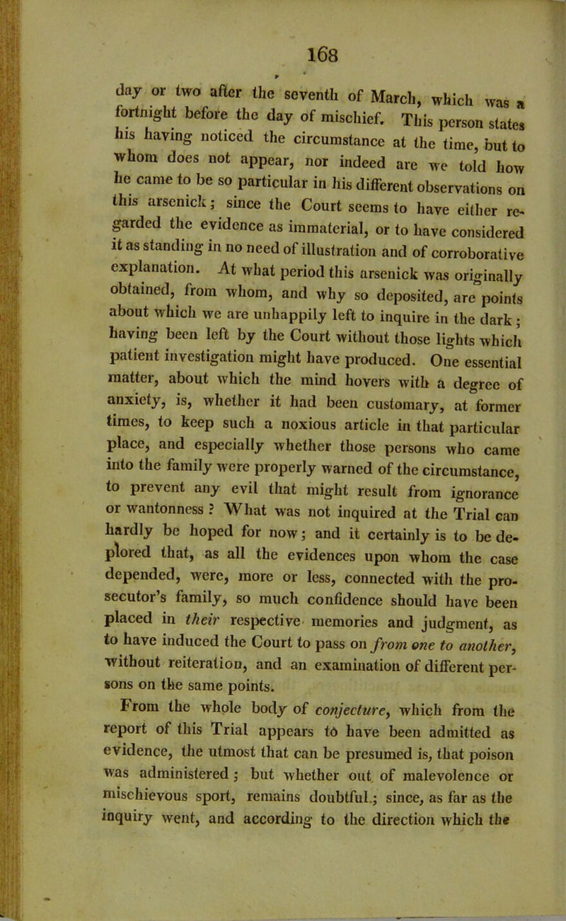 * day or two after the seventh of March, which was a fortnight before the day of mischief. This person states his having noticed the circumstance at the time, but to whom does not appear, nor indeed are we told how he came to be so particular in his different observations on this arsemck; since the Court seems to have either re- garded the evidence as immaterial, or to have considered it as standing in no need of illustration and of corroborative explanation. At what period this arsenick was originally obtained, from whom, and why so deposited, are points about which we are unhappily left to inquire in the dark ; having been left by the Court without those lights which patient investigation might have produced. One essential matter, about which the mind hovers with a degree of anxiety, is, whether it had been customary, at former times, to keep such a noxious article in that particular place, and especially whether those persons who came into the family were properly warned of the circumstance, to prevent any evil that might result from ignorance or wantonness ? What was not inquired at the Trial can hardly be hoped for now; and it certainly is to be de- plored that, as all the evidences upon whom the case depended, were, more or less, connected with the pro- secutor’s family, so much confidence should have been placed in their respective memories and judgment, as to have induced the Court to pass on from one to another, without reiteration, and an examination of different per- sons on the same points. From the whole body of conjecture, which from the report of this Trial appears to have been admitted as evidence, the utmost that can be presumed is, that poison was administered; but whether out of malevolence or mischievous sport, remains doubtful.; since, as far as the inquiry went, and according to the direction which the