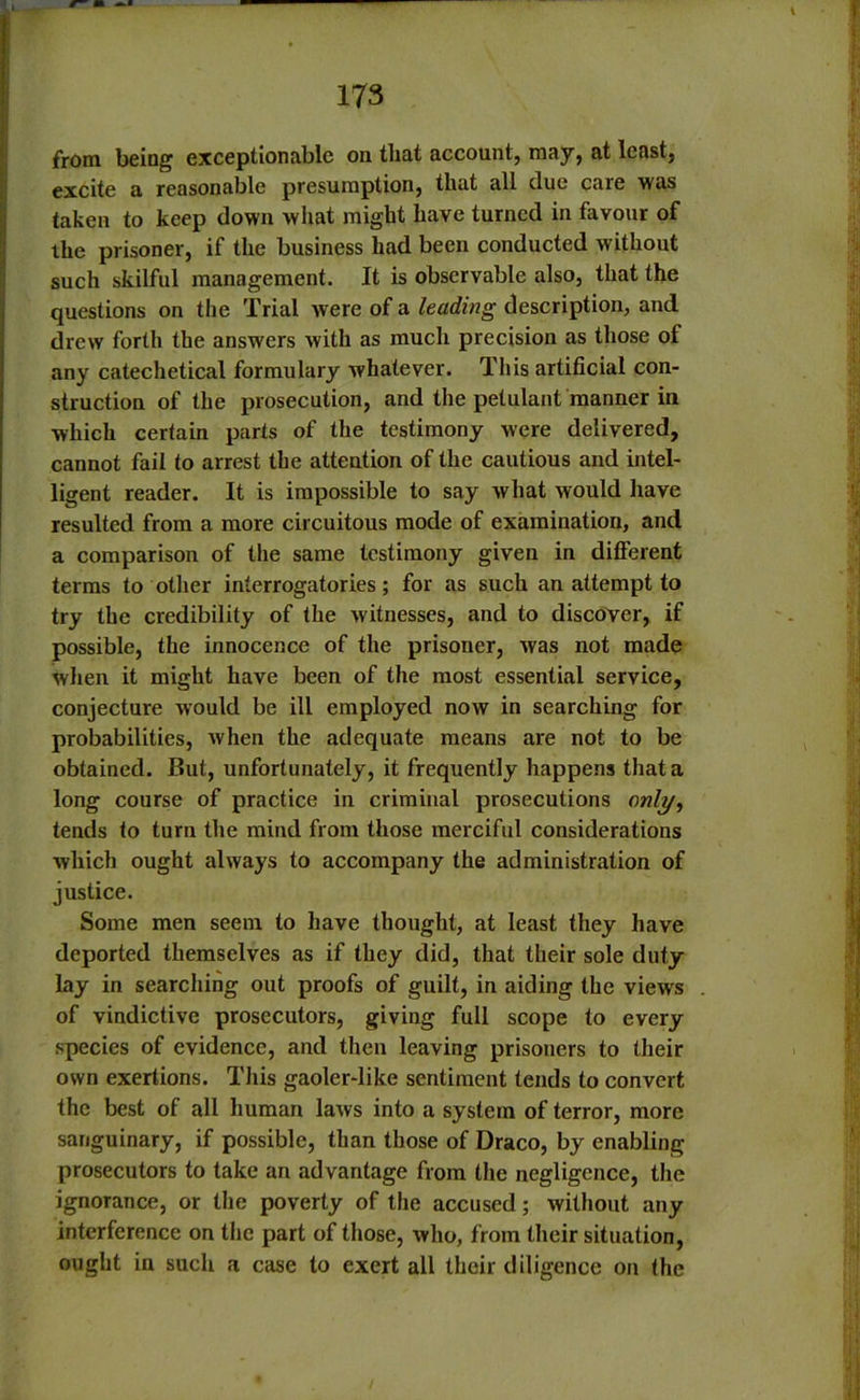 from being exceptionable on that account, may, at least, excite a reasonable presumption, that all due care was taken to keep down what might have turned in favour of the prisoner, if the business had been conducted without such skilful management. It is observable also, that the questions on the Trial were of a leading description, and drew forth the answers with as much precision as those of any catechetical formulary whatever. This artificial con- struction of the prosecution, and the petulant manner in which certain parts of the testimony were delivered, cannot fail to arrest the attention of the cautious and intel- ligent reader. It is impossible to say what would have resulted from a more circuitous mode of examination, and a comparison of the same testimony given in different terms to other interrogatories; for as such an attempt to try the credibility of the witnesses, and to discover, if possible, the innocence of the prisoner, was not made when it might have been of the most essential service, conjecture would be ill employed now in searching for probabilities, when the adequate means are not to be obtained. But, unfortunately, it frequently happens that a long course of practice in criminal prosecutions ow(y, tends to turn the mind from those merciful considerations which ought always to accompany the administration of justice. Some men seem to have thought, at least they have deported themselves as if they did, that their sole duty lay in searching out proofs of guilt, in aiding the views of vindictive prosecutors, giving full scope to every species of evidence, and then leaving prisoners to their own exertions. This gaoler-like sentiment tends to convert the best of all human laws into a system of terror, more sanguinary, if possible, than those of Draco, by enabling prosecutors to take an advantage from the negligence, the ignorance, or the poverty of the accused; without any interference on the part of those, who, from their situation, ought in such a case to exert all their diligence on the