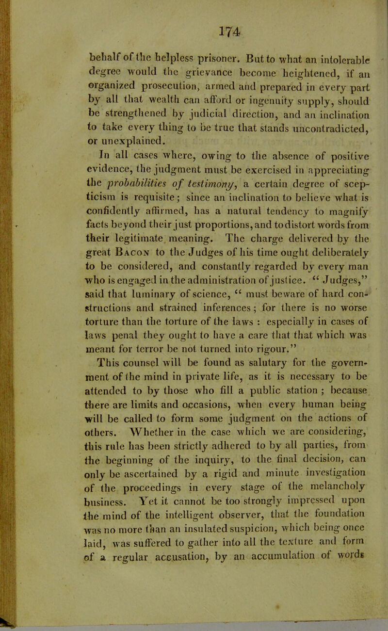 behalf of the helpless prisoner. But to what an intolerable degree would the grievance become heightened, if an organized prosecution, armed and prepared in every part by all that wealth can afford or ingenuity supply, should be strengthened by judicial direction, and an inclination to take every thing to be true that stands uncontradicted, or unexplained. In all cases where, owing to the absence of positive evidence, the judgment must be exercised in appreciating the probabilities of testimony, a certain degree of scep- ticism is requisite; since an inclination to believe what is confidently affirmed, has a natural tendency to magnify facts beyond their just proportions, and todistort words from their legitimate meaning. The charge delivered by the great Bacon to the Judges of his time ought deliberately to be considered, and constantly regarded by every man who is engaged in the administration of justice. “ J udges,” said that luminary of science, u must beware of hard con- structions and strained inferences; for there is no worse torture than the torture of the laws : especially in cases of laws penal they ought to have a care that that which was meant for terror be not turned into rigour.” This counsel will be found as salutary for the govern- ment of the mind in private life, as it is necessary to be attended to by those who fill a public station ; because there are limits and occasions, when every human being will be called to form some judgment on the actions of others. Whether in the case which we are considering, this rule has been strictly adhered to by all parties, lrom the beginning of the inquiry, to the final decision, can only be ascertained by a rigid and minute investigation of the proceedings in every stage of the melancholy business. Yet it cannot be too strongly impressed upon the mind of the intelligent observer, that the foundation was no more than an insulated suspicion, which being once laid, was suffered to gather into all the texture and form of a regular accusation, by an accumulation of words