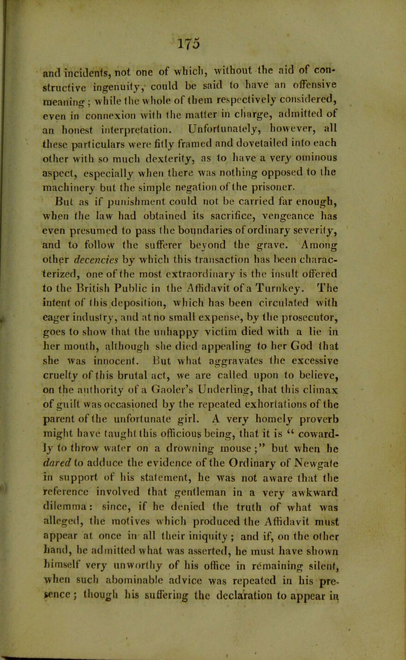 and incidents, not one of which, without the aid of con- structive ingenuity, could be said to have an offensive meaning ; while the whole of them respectively considered, even in connexion with the matter in charge, admitted of an honest interpretation. Unfortunately, however, all these particulars were fitly framed and dovetailed into each other with so much dexterity, as to have a very ominous aspect, especially when there was nothing opposed to the machinery but the simple negation of the prisoner. But as if punishment could not be carried far enough, when the law had obtained its sacrifice, vengeance has even presumed to pass the boundaries of ordinary severity, and to follow the sufferer bevond the grave. Amoii£ other decencies by which this transaction has been charac- terized, one of the most extraordinary is the insult offered to the British Public in the Affidavit of a Turnkey. The intent of this deposition, which has been circulated with eager industry, and at no small expense, by the prosecutor, goes to show that the unhappy victim died with a lie in her mouth, although she died appealing to her God that she was innocent. But what aggravates the excessive cruelty of this brutal act, we are called upon to believe, on the authority of a Gaoler’s Underling, that this climax of guilt was occasioned by the repeated exhortations of the parent of the unfortunate girl. A very homely proverb might have taught this officious being, that it is “ coward- ly to throw water on a drowning mouse;” but when he dared to adduce the evidence of the Ordinary of Newgate in support of his statement, he was not aware that the reference involved that gentleman in a very awkward dilemma: since, if he denied the truth of what was alleged, the motives which produced the Affidavit must appear at once in all their iniquity; and if, on the other hand, he admitted what was asserted, he must have shown himself very unworthy of his office in remaining silent, when such abominable advice was repeated in his pre- sence ; though his suffering the declaration to appear in