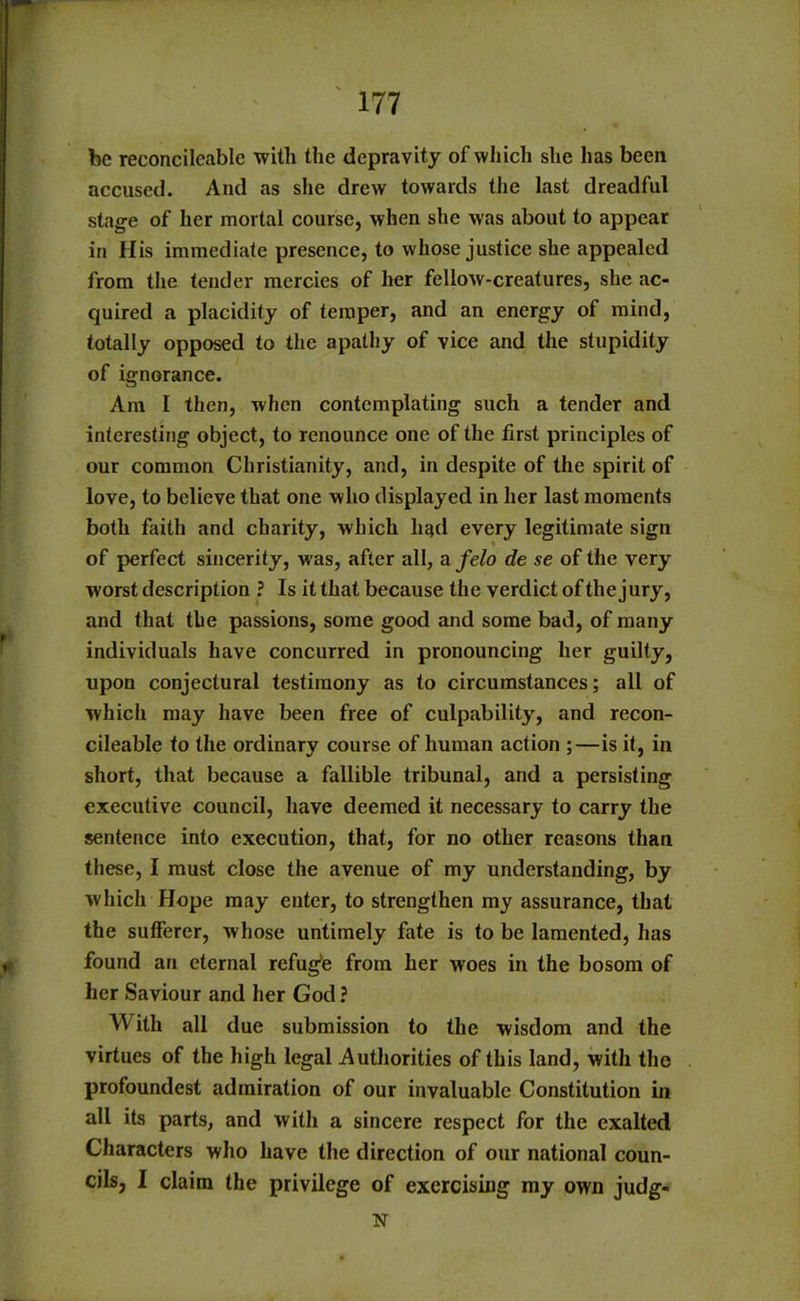 be reeoncileable with the depravity of which she has been accused. And as she drew towards the last dreadful stage of her mortal course, when she was about to appear in His immediate presence, to whose justice she appealed from the tender mercies of her fellow-creatures, she ac- quired a placidity of temper, and an energy of mind, totally opposed to the apathy of vice and the stupidity of ignorance. Am I then, when contemplating such a tender and interesting object, to renounce one of the first principles of our common Christianity, and, in despite of the spirit of love, to believe that one who displayed in her last moments both faith and charity, which had every legitimate sign of perfect sincerity, was, after all, a felo de se of the very worst description ? Is it that because the verdict of the jury, and that the passions, some good and some bad, of many individuals have concurred in pronouncing her guilty, upon conjectural testimony as to circumstances; all of which may have been free of culpability, and recon- cileable to the ordinary course of human action ;—is it, in short, that because a fallible tribunal, and a persisting executive council, have deemed it necessary to carry the sentence into execution, that, for no other reasons than these, I must close the avenue of my understanding, by which Hope may enter, to strengthen my assurance, that the sufferer, whose untimely fate is to be lamented, has found an eternal refug'e from her woes in the bosom of her Saviour and her God ? With all due submission to the wisdom and the virtues of the high legal Authorities of this land, with the profoundest admiration of our invaluable Constitution in all its parts, and with a sincere respect for the exalted Characters who have the direction of our national coun- cils, I claim the privilege of exercising my own judg- tst