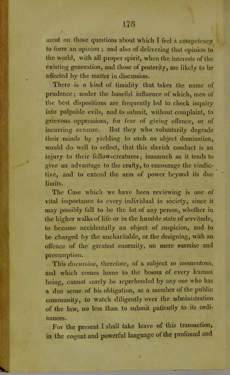 meat on those questions about which I feel a competency to form an opinion ; and also of delivering that opinion to the world, with all proper spirit, when the interests of the existing generation, and those of posterity, are likely to be affected by the matter in discussion. There is a kind of timidity that takes the name of prudence; under the baneful influence of which, men of the best dispositions are frequently led to check inquiry into palpable evils, and to submit, without complaint, to grievous oppressions, for fear of giving offence, or of incurring censure. But they who voluntarily degrade their minds by yielding to such an abject domination, would do well to reflect, that this slavish conduct is an injury to their fellow-creatures; inasmuch as it (ends to give an advantage to the crafty, to encourage the vindic- tive, and to extend the arm of power beyond its due limits. The Case which we have been reviewing is one of vital importance to every individual in society, since it may possibly fall to be the lot of any person, whether in the higher walks of life or in the humble state of servitude, to become accidentally an object of suspicion, and to be charged by the uncharitable, or the designing, with an offence of the greatest enormity, on mere surmise and presumption. This discussion, therefore, of a subject so momentous, and which comes home to the bosom of every human being, cannot surely be reprehended by any one who has a due sense of his obligation, as a member of the public community, to watch diligently over the administration of the law, no less than to submit patiently to its ordi- nances. For the present I shall take leave of this transaction, in the cogent and powerful language of the profound and \ /