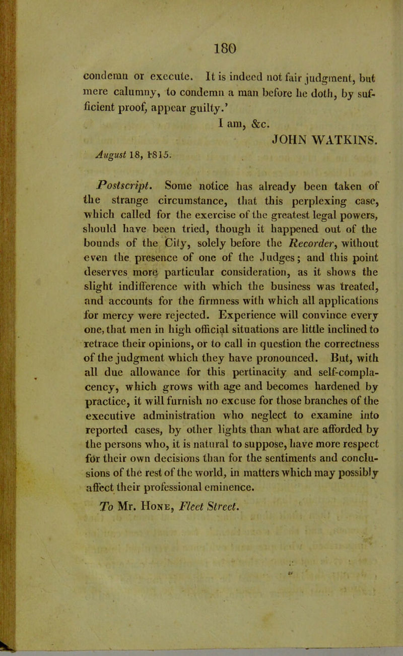 condemn or execute. It is indeed not lair judgment, but mere calumny, to condemn a man before he doth, by suf- ficient proof, appear guilty.’ 1 am, &c. JOHN WATKINS. August 18, 1S15. Postscript. Some notice has already been taken of the strange circumstance, that this perplexing case, which called for the exercise of the greatest legal powers, should have been tried, though it happened out of the bounds of the City, solely before the Recorder, without even the presence of one of the Judges; and this point deserves more particular consideration, as it shows the slight indifference with which the business was treated, and accounts for the firmness with which all applications for mercy were rejected. Experience will convince every one, that men in high official situations are little inclined to retrace their opinions, or to call in question the correctness of the judgment which they have pronounced. But, with all due allowance for this pertinacity and self-compla- cency, which grows with age and becomes hardened by practice, it will furnish no excuse for those branches of the executive administration who neglect to examine into reported cases, by other lights than what are afforded by the persons who, it is natural to suppose, have more respect for their own decisions than for the sentiments and conclu- sions of the rest of the world, in matters which may possibly affect their professional eminence. To Mr. Hone, Fleet Street.