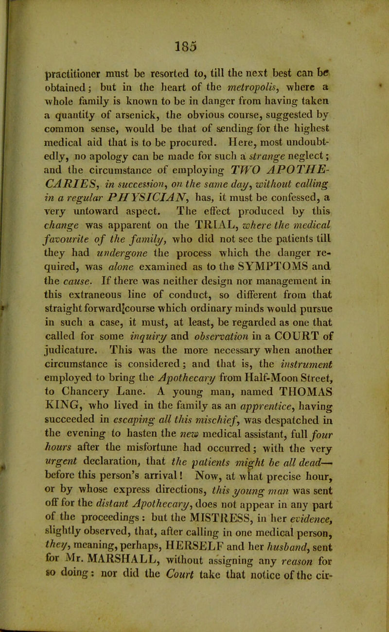 practitioner must be resorted to, till the next best can be obtained; but in the heart of the metropolis, where a whole family is known to be in danger from having taken a quantity of arsenick, the obvious course, suggested by common sense, would be that of sending for the highest medical aid that is to be procured. Here, most undoubt- edly, no apology can be made for such a strange neglect; and the circumstance of employing TWO APOTHE- CARIES, in succession, on the same day, without calling in a regular PHYSICIAN, has, it must be confessed, a very untoward aspect. The effect produced by this change was apparent on the TRIAL, where the medical favourite of the family, who did not see the patients till they had undergone the process which the danger re- quired, was alone examined as to the SYMPTOMS and the cause. If there was neither design nor management in this extraneous line of conduct, so different from that straight forward[course which ordinary minds would pursue in such a case, it must, at least, be regarded as one that called for some inquiry and observation in a COURT of judicature. This was the more necessary when another circumstance is considered; and that is, the instrument employed to bring the Apothecary from Half-Moon Street, to Chancery Lane. A young man, named THOMAS KING, who lived in the family as an apprentice, having succeeded in escaping all this mischief, was despatched in the evening to hasten the new medical assistant, full four hours after the misfortune had occurred; with the very urgent declaration, that the patients might be all dead- before this person’s arrival! Now, at what precise hour, or by whose express directions, this young man was sent off for the distant Apothecary, does not appear in any part of the proceedings : but the MISTRESS, in her evidence., slightly observed, that, after calling in one medical person, theij, meaning, perhaps, HERSELF and her husband, sent for Mr. MARSHALL, without assigning any reason for so doing: nor did the Court take that notice of the cir-