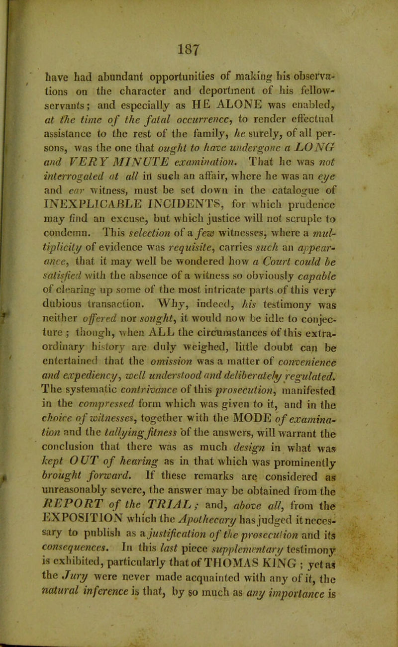 have had abundant opportunities of making his observa- tions on the character and deportment of his fellow- servants; and especially as HE ALONE was enabled, at the time of the fatal occurrence, to render effectual assistance to the rest of the family, he surely, of all per- sons, was the one that ought to have undergone a LONG and VERY MINUTE examination. That he was not interrogated at all in such an affair, where he was an eye and ear witness, must be set down in the catalogue of INEXPLICABLE INCIDENTS, for which prudence may find an excuse, but which justice will not scruple to condemn. This selection of a few witnesses, where a mul- tiplicity of evidence was requisite, carries such an appear- ance, that it may well be wondered how a Court could he satisfied with the absence of a witness so obviously capable of clearing up some of the most intricate parts of this very dubious transaction. Why, indeed, his testimony was neither offered nor sought, it would now be idle to conjec- ture ; though, when ALL the circumstances of this extra- ordinary history arc duly weighed, little doubt can be entertained that the omission was a matter of convenience and expediency, well understood and deliberately regulated. The systematic contrivance of this prosecution, manifested in the compressed form which was given to it, and in the choice of witnesses, together w ith the MODE of examina- tion and the tallying fitness of the answers, will warrant the conclusion that there was as much design in what wus kept OUT of hearing as in that which was prominently brought forward. If these remarks are considered as unreasonably severe, the answer may be obtained from the REPORT of the TRIAL; and, above all, from the EXPOSITION which the Apothecary has judged it neces- sary to publish as ajustification of the prosecution audits consequences. In this last piece supplementary testimony is exhibited, particularly that of THOMAS KING ; yet as the Jury were never made acquainted with any of it, the natural inference is that, by 50 much as any importance is