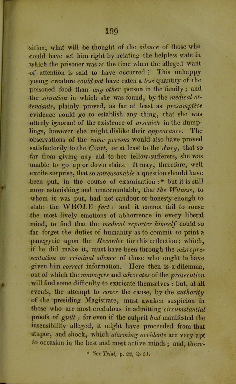 m si'tion, what will be thought of the silence of those who coukl have set him right by relating the helpless state in. which the prisoner was at the time when the alleged want of attention is said to have occurred ? This unhappy young creature could not have eaten a less quantity of the poisoned food than any other person in the family; and the situation in which she was found, by the medical at- tendants, plainly proved, as far at least as presumptive evidence could go to establish any thing, that she was utterly ignorant of the existence of arsenick in the dump- lings, however she might dislike their appearance. The observations of the same persons would also have proved satisfactorily to the Court, or at least to the Jury, that so far from giving any aid to her fellow-sufferers, she was unable to go up or down stairs. It may, therefore, well excite surprise, that so unreasonable a question should have been put, in the course of examination : * but it is still more astonishing and unaccountable, that the Witness, to whom it w'as put, had not candour or honesty enough to state the WHOLE fact: and it cannot fail to rouse the most lively emotions of abhorrence in every liberal mind, to find that the medical reporter himself could so far forget the duties of humanity as to commit to print a paneg3Tric upon the Recorder for this reflection 5 which, if he did make it, must have been through the misrepre- sentation or criminal silence of those who ought to have given him correct information. Here then is a dilemma, out of which the managers and advocates of the prosecution will find some difficulty to extricate themselves : but, at all events, the attempt to cover the cause, by the authority of the presiding Magistrate, must awaken suspicion in those who are most credulous in admitting circumstantial proofs of guilt; for even if the culprit had manifested the insensibility alleged, it might have proceeded from that stupor, and shock, which alarming accidents are very apt to occasion in the best and most active minds; and, there- * See Trial, p. 22, Q. 51.