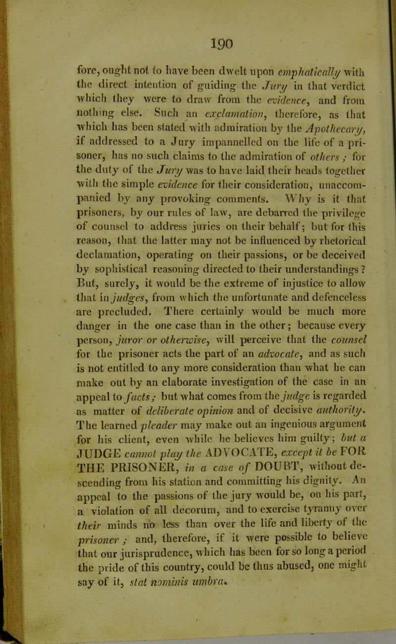 fore, ought not to have been dwelt upon emphatically with the direct intention of guiding the Jury in that verdict which they were to draw from the evidence, and from nothing else. Such an exclamation, therefore, as that which has been stated with admiration by the Apothecary, if addressed to a Jury impannclled on the life of a pri- soner, has no such claims to the admiration of others ; for the duty of the Jury was to have laid their heads together with the simple evidence for their consideration, unaccom- panied by any provoking comments. Why is it (hat prisoners, by our rules of law, are debarred the privilege of counsel to address juries on their behalf; but for this reason, that the latter may not be influenced by rhetorical declamation, operating on their passions, or be deceived by sophistical reasoning directed to their understandings ? But, surely, it would be the extreme of injustice to allow that in judges, from which the unfortunate and defenceless are precluded. There certainly would be much more danger in the one case than in the other; because every person, juror or otherwise, will perceive that the counsel for the prisoner acts the part of an advocate, and as such is not entitled to any more consideration than what he can make out by an elaborate investigation of the case in an appeal to facts; but what comes from the judge is regarded as matter of deliberate opinion and of decisive authority. The learned pleader may make out an ingenious argument for his client, even while he believes him guilty; but a JUDGE cannot play the ADVOCATE, except it be FOR THE PRISONER, in a case of DOUBT, without de- scending from his station and committing his dignity. An appeal to the passions of the jury would be, on his part, a violation of all decorum, and to exercise tyranny over their minds no less than over the life and liberty of the prisoner ; and, therefore, if it were possible to believe that our jurisprudence, which has been for so long a period the pride of this country, could be thus abused, one might say of it, stat nominis umbra.