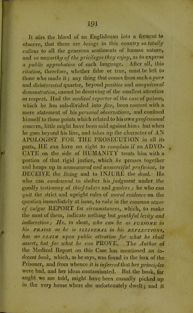 It stirs the blood of an Englishman into a ferment to observe, that there are beings in this country so totally callous to all the generous sentiments of human nature, and so unworthy of the privileges they enjoy, as to express a public approbation of such language. After all, this citatiort, therefore, -whether false or true, must be left to those who made it; any thing that comes from such a pure and disinterested quarter, beyond positive and unequivocal demonstration, cannot be deserving of the smallest attention or respect. Iiad the medical reporter of the case of poison, which he has sub-divided into jive, been content with a mere statement of his personal observations, and confined himself to those points which related to his own professional concern, little might have been said against him: but when lie goes beyond his line, and takes up the characterof AN APOLOGIST FOR THE PROSECUTION in all its parts, HE can have no right to complain if an ADYO- , CATE on the side of HUMANITY treats him with a portion of that rigid justice, which he presses together and heaps up in unmeasured and unmerciful profusion, to DECEIVE the living and to INJURE the dead. He who can condescend to shelter his judgment under the goodly testimony of thief takers and gaolers ; he who can quit the strict and upright rules of moral evidence on the question immediately at issue, to rake in the common sewer of vulgar REPORT for circumstances, which, to make the most of them, indicate nothing but youthful levity and indiscretion; He, in short, who can be as fulsome in his fraise as he is illiberal in his reflections, has no claim upon public attention for what he shall assert, but for what he can PROVE. The Author of the Medical Report on this Case lias mentioned an in- decent book, which, as he says, was found in the box of the Prisoner, and from whence it is inferred that her principles were bad, and her ideas contaminated. But the book, for aught we are told, might have been casually picked up in the very house where she unfortunately dwelt; and it