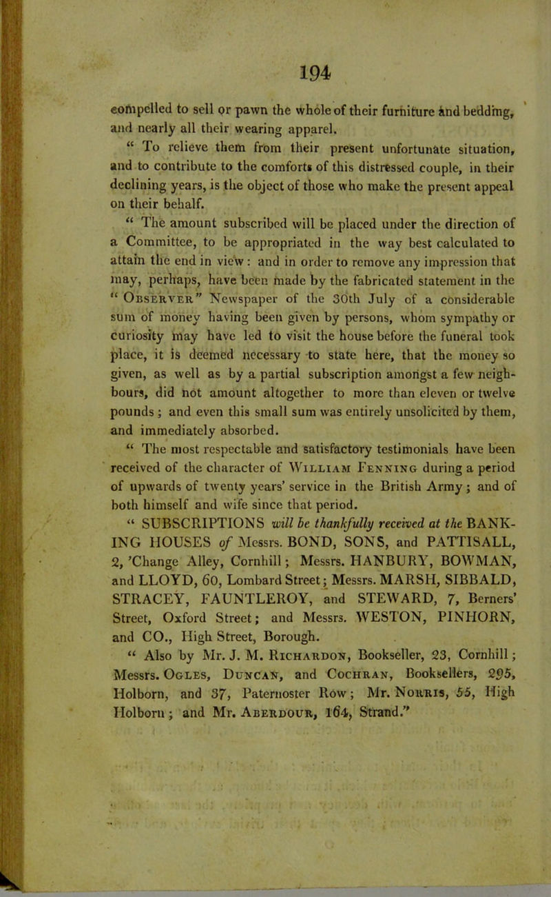 compelled to sell or pawn the whole of their furniture iind bedding, and nearly all their wearing apparel. “ To relieve them from their present unfortunate situation, and to contribute to the comforts of this distressed couple, in their declining years, is the object of those who make the present appeal on their behalf. “ The amount subscribed will be placed under the direction of a Committee, to be appropriated in the way best calculated to attain the end in view : and in order to remove any impression that may, perhaps, have been made by the fabricated statement in the “ Observer” Newspaper of the 30th July of a considerable sum of money having been given by persons, whom sympathy or curiosity may have led to visit the house before the funeral took place, it is deemed necessary to state here, that the money so given, as well as by a partial subscription amongst a few neigh- bours, did not amount altogether to more than eleven or twelve pounds; and even this small sum was entirely unsolicited by them, and immediately absorbed. “ The most respectable and satisfactory testimonials have been received of the character of William Penning during a period of upwards of twenty years’ service in the British Army ; and of both himself and wife since that period. “ SUBSCRIPTIONS will be thankfully received at the BANK- ING HOUSES of Messrs. BOND, SONS, and PATTIS ALL, 2,’Change Alley, Cornhill; Messrs. LIANBURY, BOWMAN, and LLOYD, 60, Lombard Street; Messrs. MARSH, SIBBALD, STRACEY, FAUNTLEROY, and STEWARD, 7, Berners’ Street, Oxford Street; and Messrs. WESTON, PINHORN, and CO., High Street, Borough. “ Also by Mr. J. M. Richardon, Bookseller, 23, Cornhill; Messrs. Ogles, Duncan, and Cochran, Booksellers, 2<?5, Iiolborn, and 37, Paternoster Row; Mr. Norris, 55, High Ilolborn; and Mr. Aberdour, Ifi4, Strand.”