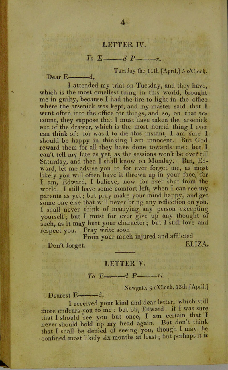 LETTER IV. To E d P r. Tuesday the 11th [April,] 5 o’clock. Dear E d, I attended my trial on Tuesday, and they have, which is the most cruellest thing in this world, brought me in guilty, because I had the fire to light in the office where the arsenick was kept, and my master said that I went often into the office for things, and so, on that ac- count, they suppose that I must have taken the arsenick out of the drawer, which is the most horrid thing I ever can think of; for was I to die this instant, I am s'ure I should be happy in thinking I am innocent. But God reward them for all they have done towards me: but I can’t tell my fate as yet, as the sessions won’t be ovei^till Saturday, and then 1 shall know on Monday. But, Ed- ward, let me advise you to for ever forget me, as mq^t likely you will often have it thrown up in yoilr face, for I am, Edward, I believe, now for ever shut from the world. 1 still have some comfort left, when I can see my parents as yet; but pray make your mind happy, and get some one else that will never bring any reflection on you. I shall never think of marrying any person excepting yourself; but I must for ever give up any thought of such, as it may hurt your character; but I still love and respect you. Pray write soon. From your much injured and afflicted Don’t forget. ELIZA. LETTER V. To E d P r. Newgate, 9°'Clock, 13th [April.] Dearest E— d, I received your kind and dear letter, which still more endears you to me : but oh, Edward ! if I was suie that I should see you but once, I am ceitain, that 1 never should hold up my head again. But don t think that I shall be denied of seeing you, though l may be confined most likely six months at least; but peihaps it is