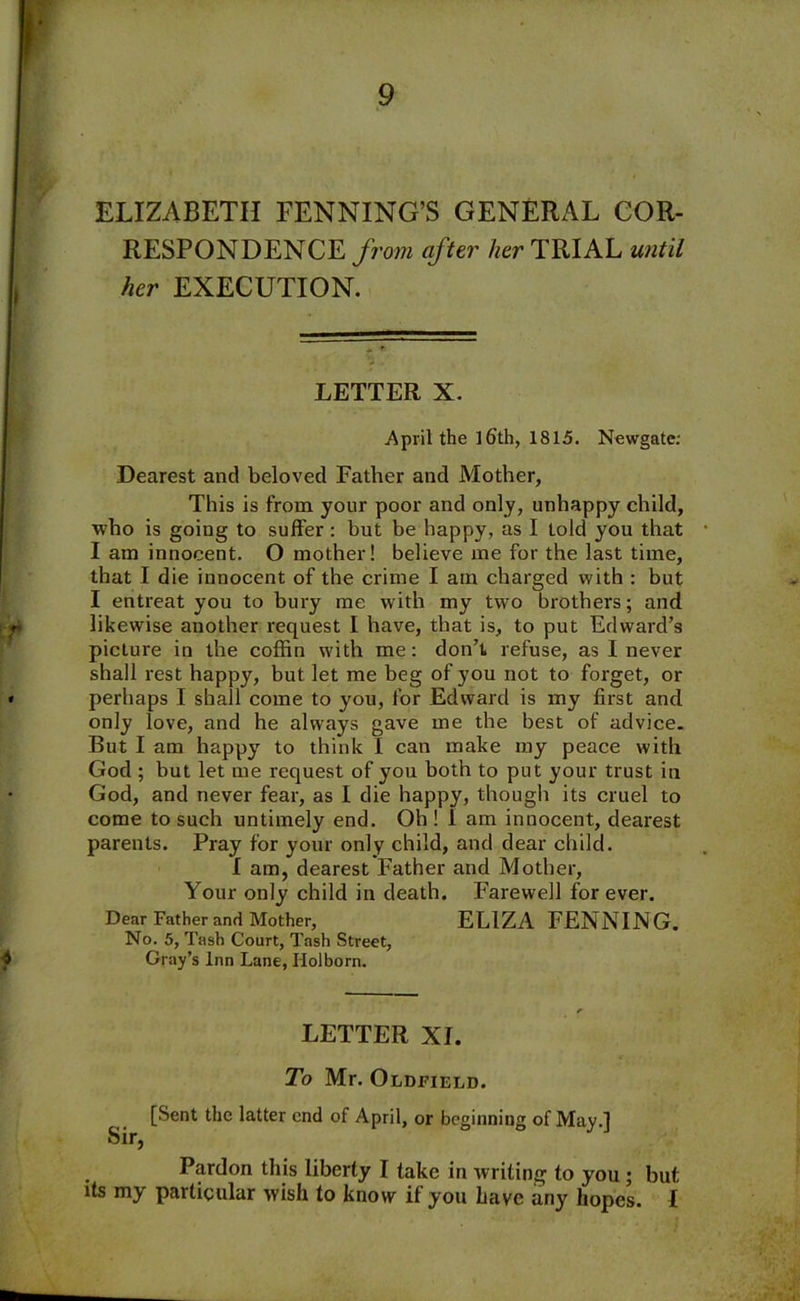 RESPONDENCE from after her TRIAL until her EXECUTION. LETTER X. April the ]6th, 1815. Newgate: Dearest and beloved Father and Mother, This is from your poor and only, unhappy child, who is going to suffer: but be happy, as I told you that I am innocent. O mother! believe me for the last time, that I die innocent of the crime I am charged with : but I entreat you to bury me with my two brothers; and likewise another request I have, that is, to put Edward’s picture in the coffin with me: don’t refuse, as I never shall rest happy, but let me beg of you not to forget, or perhaps I shall come to you, for Edward is my first and only love, and he always gave me the best of advice. But I am happy to think i can make my peace with God ; but let me request of you both to put your trust in God, and never fear, as I die happy, though its cruel to come to such untimely end. Oh ! I am innocent, dearest parents. Pray for your only child, and dear child. I am, dearest Father and Mother, Your only child in death. Farewell forever. Dear Father and Mother, ELIZA PENNING. No. 5, Tash Court, Tash Street, Gray’s Inn Lane, Ilolborn. LETTER XI. To Mr. Oldfield. [Sent the latter end of April, or beginning of May.l Sir, Pardon this liberty I take in writing to you ; but its my particular wish to know if you have any hopes. I