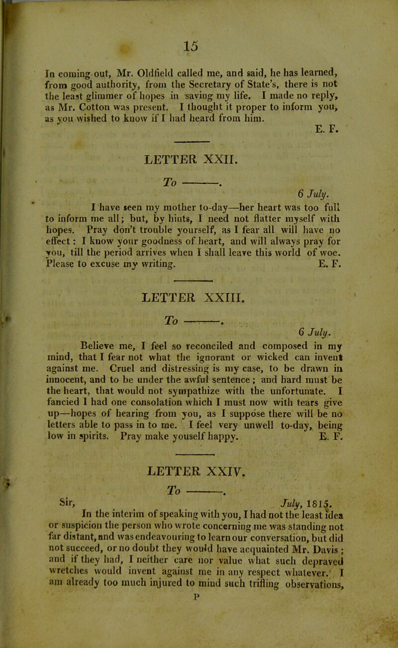 la coming out, Mr. Oldfield called me, and said, he has learned, from good authority, from the Secretary of State’s, there is not the least glimmer of hopes in saving my life. I made no reply, as Mr. Cotton was present. I thought it proper to inform you, as you wished to know if I had heard from him. E. F. LETTER XXII. To . 6 July. I have seen my mother to-day—her heart was too full to inform me all; but, by hints, I need not flatter myself with hopes. Pray don’t trouble yourself, as I fear all will have no effect: I know your goodness of heart, and will always pray for you, till the period arrives when I shall leave this world of woe. Please to excuse my writing. E. F. LETTER XXIII. To 6 July. Believe me, I feel so reconciled and composed in my mind, that I fear not what the ignorant or wicked can invent against me. Cruel and distressing is my case, to be drawn in innocent, and to be under the awful sentence; and hard must be the heart, that would not sympathize with the unfortunate. I fancied 1 had one consolation which I must now with tears give up—hopes of hearing from you, as I suppose there will be no letters able to pass in to me. I feel very unwell to-day, being low in spirits. Pray make youself happy. E. F. LETTER XXIV. To . Sir, July, 1815. In the interim of speaking with you, I had not the least idea or suspicion the person who wrote concerning me was standing not far distant, and was endeavouring to learn our conversation, but did not succeed, or no doubt they would have acquainted Mr. Davis ; and if they had, I neither care nor value what such depraved wretches would invent against me in any respect whatever. I am already too much injured to mind such trifling observations, P