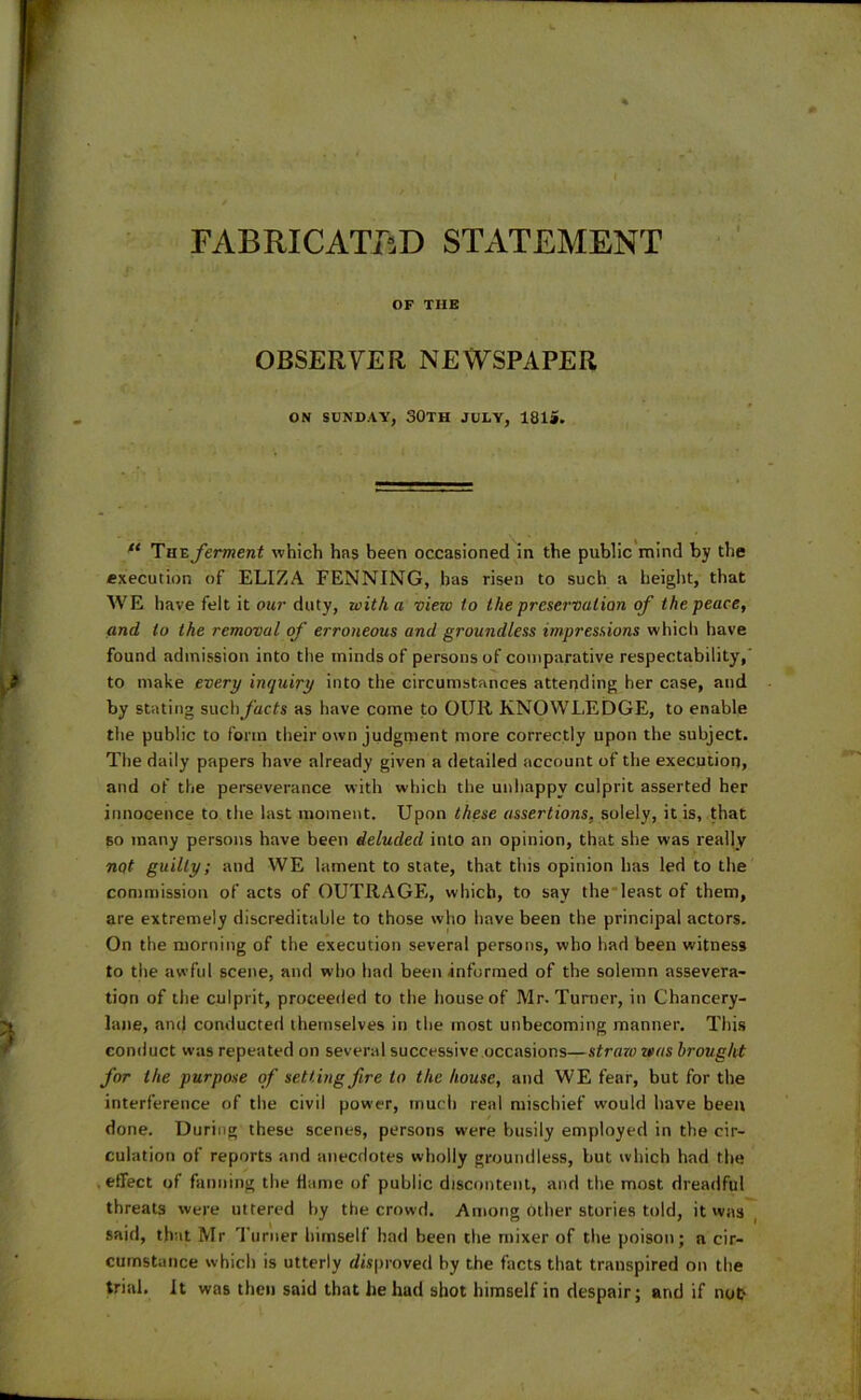 FABRICATED STATEMENT % OF THE OBSERVER NEWSPAPER ON SUNDAY, 30TH JULY, 1815. u Theferment which has been occasioned in the public mind by the execution of ELIZA FENNING, has risen to such a height, that WE have felt it our duty, with a view to the preservation of the peace, and to the removal of erroneous and groundless impressions which have found admission into the minds of persons of comparative respectability,' to make every inquiry into the circumstances attending her case, and by stating such facts as have come to OUR KNOWLEDGE, to enable the public to form their own judgment more correctly upon the subject. The daily papers have already given a detailed account of the execution, and of the perseverance with which the unhappy culprit asserted her innocence to the last moment. Upon these assertions, solely, it is, that bo many persons have been deluded into an opinion, that she was really nqt guilty; and WE lament to state, that this opinion has led to the commission of acts of OUTRAGE, which, to say the least of them, are extremely discreditable to those who have been the principal actors. On the morning of the execution several persons, who had been witness to the awful scene, and who had been informed of the solemn assevera- tion of the culprit, proceeded to the house of Mr. Turner, in Chancery- lane, and conducted themselves in the most unbecoming manner. This conduct was repeated on several successive occasions—straw was brought for the purpose of setting fire to the house, and WE fear, but for the interference of the civil power, much real mischief would have been done. During these scenes, persons were busily employed in the cir- culation of reports and anecdotes wholly groundless, but which had the effect of fanning the flame of public discontent, and the most dreadful threats were uttered by the crowd. Among other stories told, it was said, that Mr Turner himself had been the mixer of the poison; a cir- cumstance which is utterly disproved by the facts that transpired on the trial. It was then said that he had shot himself in despair; and if not