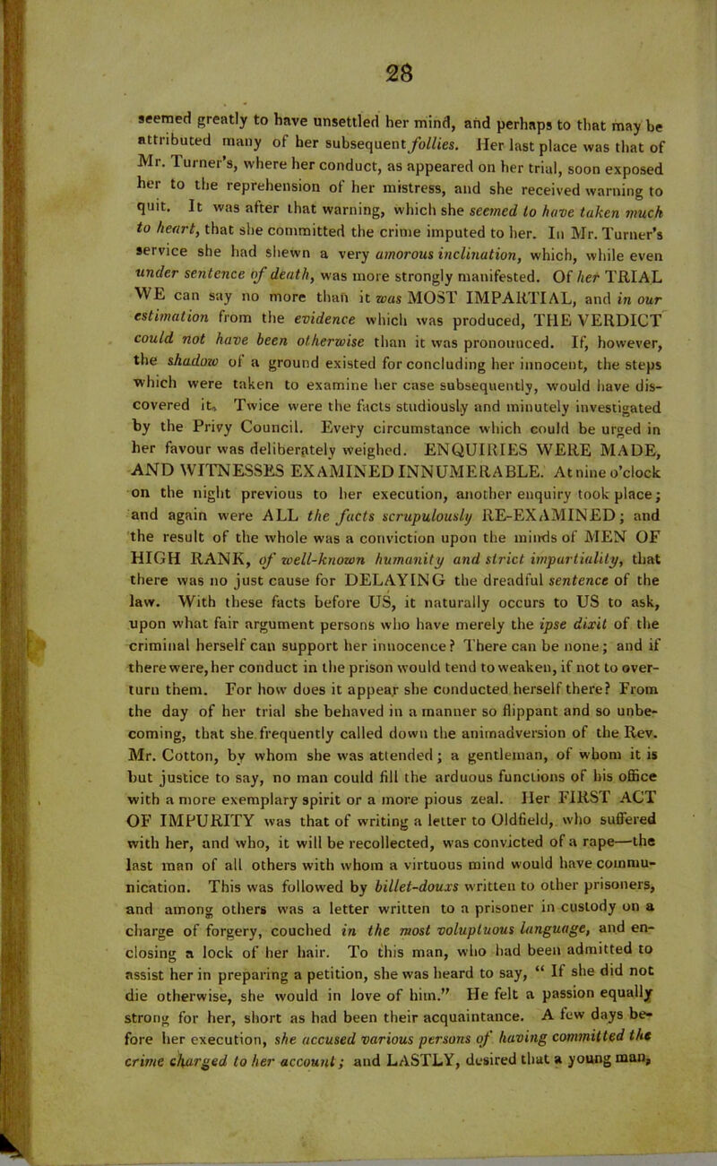 seemed greatly to have unsettled her mind, and perhaps to that may be attributed many of her subsequent/oMes. Her last place was that of Mr. Turner’s, where her conduct, as appeared on her trial, soon exposed her to the reprehension of her mistress, and she received warning to quit. It was after that warning, which she seemed to have taken muck to heart, that she committed the crime imputed to her. In Mr. Turner’s service she had shewn a very amorous inclination, which, while even under sentence of death, was more strongly manifested. Of her TRIAL WE can say no more than it was MOST IMPARTIAL, and in our estimation from the evidence which was produced, TI1E VERDICT could not have been otherwise than it was pronounced. If, however, the shadozo ol a ground existed for concluding her innocent, the steps which were taken to examine her case subsequently, would have dis- covered it. Twice were the facts studiously and minutely investigated by the Privy Council. Every circumstance which could be urged in her favour was deliberately weighed. ENQUIRIES WERE MADE, AND WITNESSES EXAMINED INNUMERABLE. At nine o’clock on the night previous to her execution, another enquiry took place; and again were ALL the facts scrupulously RE-EXAMINED; and the result of the whole was a conviction upon the minds of MEN OF HIGH RANK, of well-known humanity and strict impartiality, that there was no just cause for DELAYING the dreadful sentence of the law. With these facts before US, it naturally occurs to US to ask, upon what fair argument persons who have merely the ipse dixit of the criminal herself can support her innocence? There can be none; and if there were, her conduct in the prison would tend to weaken, if not to over- turn them. For how does it appear she conducted herself there? From the day of her trial she behaved in a manner so flippant and so unbe- coming, that she. frequently called down the animadversion of the Rev. Mr. Cotton, by whom she was attended; a gentleman, of whom it is but justice to say, no man could fill the arduous functions of his office with a more exemplary spirit or a more pious zeal. Her FIRST ACT OF IMPURITY was that of writing a letter to Oldfield, who suffered with her, and who, it will be recollected, was convicted of a rape—the last man of alt others with whom a virtuous mind would have commu- nication. This was followed by billet-douxs written to other prisoners, and among others was a letter written to a prisoner in custody on a charge of forgery, couched in the most voluptuous language, and en- closing a lock of her hair. To this man, who had been admitted to assist her in preparing a petition, she was heard to say, “ If she did not die otherwise, she would in love of him.” He felt a passion equally strong for her, short as had been their acquaintance. A lew days be- fore her execution, she accused various persons of having committed the crime charged to her account; and LASTLY, desired that a young man.