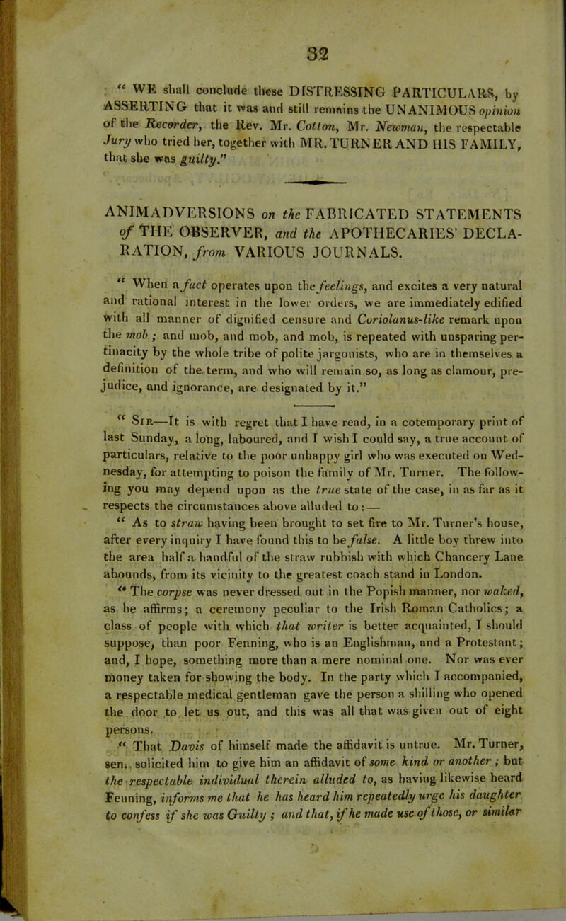 “ WK shall conclude these D[STRESSING PARTICULARS, by ASSERTING that it was and still remains the UNANIMOUS opinion of the Recorder, the Rev. Mr. Cotton, Mr. Newman, the respectable Jury who tried her, together with MR. TURNER AND HIS FAMILY, that she was guilty. ANIMADVERSIONS on the FABRICATED STATEMENTS of THE OBSERVER, and the APOTHECARIES’ DECLA- RATION, from VARIOUS JOURNALS. “ When a fact, operates upon the feelings, and excites a very natural and rational interest in the lower orders, we are immediately edified with all manner of dignified censure and Coriolanus-like remark upon the mob ; and mob, and mob, and mob, is repeated with unsparing per- tinacity by the whole tribe of polite jargonists, who are in themselves a definition of the term, and who will remain so, as long as clamour, pre- judice, and ignorance, are designated by it.” c‘ Sir—It is with regret that I have read, in a cotemporary print of last Sunday, a long, laboured, and I wish I could say, a true account of particulars, relative to the poor unhappy girl who was executed on Wed- nesday, for attempting to poison the family of Mr. Turner. The follow- ing you may depend upon as the true state of the case, in as far as it respects the circumstances above alluded to: — “ As to straw having been brought to set fire to Mr. Turner’s house, after every inquiry I have found this to be false. A little boy threw into the area half a handful of the straw rubbish with which Chancery Lane abounds, from its vicinity to the greatest coach stand in London. ** The corpse was never dressed out in the Popish manner, nor waked, as he affirms; a ceremony peculiar to the Irish Roman Catholics; a class of people with which that toriler is better acquainted, I should suppose, than poor Penning, who is an Englishman, and a Protestant; and, I hope, something more than a mere nominal one. Nor was ever money taken for showing the body. In the party which I accompanied, a respectable medical gentleman gave the person a shilling who opened the door to let us out, and this was all that was given out of eight persons. “ That Davis of himself made the affidavit is untrue. Mr. Turner, sen,, solicited him to give him an affidavit of some kind or another ; but the ■ respectable individual therein alluded to, as having likewise heard Fenning, informs me that he has heard him repeatedly urge his daughter to confess if she teas Guilty ; and that, if he made use of those, or similar