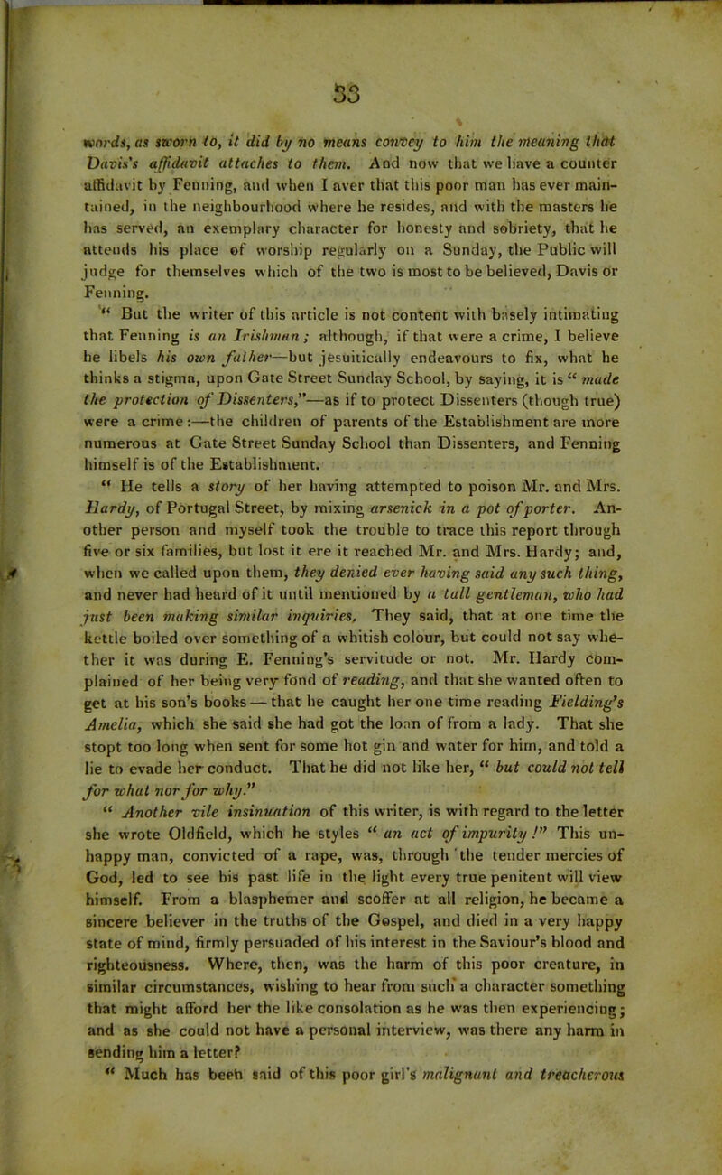 53 wards, as sworn to, it did by no means convey to him the meaning thclt Davis's affidavit attaches to them. And now that we lmve a counter affidavit by Penning, and when I aver that this poor man lias ever main- tained, in the neighbourhood where he resides, and with the masters he has served, an exemplary character for honesty and sobriety, that lie attends his place of worship regularly on a Sunday, the Public will judge for themselves which of the two is most to be believed, Davis or Fenning. “ But the writer of this article is not content with basely intimating that Fenning is an Irishman ; although, if that were a crime, I believe he libels his own father—but jesuitically endeavours to fix, what he thinks a stigma, upon Gate Street Sunday School, by saying, it is “ made the protection of Dissenters,”—as if to protect Dissenters (though true) were a crime :—the children of parents of the Establishment are more numerous at Gate Street Sunday School than Dissenters, and Fenning himself is of the Establishment. “ He tells a story of her having attempted to poison Mr. and Mrs. Hardy, of Portugal Street, by mixing arsenick in a pot of porter. An- other person and myself took the trouble to trace this report through five or six families, but lost it ere it reached Mr. and Mrs. Hardy; and, when we called upon them, they denied ever having said any such thing, and never had heard of it until mentioned by a tall gentleman, who had just been making similar inquiries. They said, that at one time the kettle boiled over something of a whitish colour, but could not say whe- ther it was during E. Fentiing’s servitude or not. Mr. Hardy com- plained of her being very fond of reading, and that she wanted often to get at his son’s books—that he caught her one time reading Fielding’s Amelia, which she said she had got the loan of from a lady. That she stopt too long when sent for some hot gin and water for him, and told a lie to evade her conduct. That he did not like her, “ but could not tell for what nor for why.” “ Another vile insinuation of this writer, is with regard to the letter she wrote Oldfield, which he styles “ an act of impurity !” This un- happy man, convicted of a rape, was, through the tender mercies of God, led to see his past life in the light every true penitent will view himself. From a blasphemer and scoffer at all religion, he became a sincere believer in the truths of the Gospel, and died in a very happy state of mind, firmly persuaded of his interest in the Saviour’s blood and righteousness. Where, then, was the harm of this poor creature, in similar circumstances, wishing to hear from such* a character something that might afford her the like consolation as he was then experiencing; and as she could not have a personal interview, was there any harm in sending him a letter? M Much has beeh said of this poor girl's malignant and treacherous