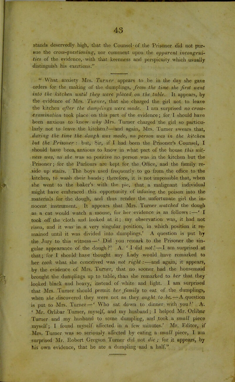 45 stands deservedly high, that the Counsel-of the Prisoner did not pur- sue the cross-questioning, nor comment upon the apparent incongrui- ties of the evidence, with that keenness and perspicuity which usually distinguish his exertions.” “ What anxiety Mrs. Turner appears to be in the day she gave orders for the making of the dumplings, from the time she first went into the kitchen until they were placed on the table. It appears, by the evidence of Mrs. Turner, that she charged the girl not to leave the kitchen after the dumplings were made. I am surprised no cross- examination took place on this part of the evidence; for I should have been anxious to know why Mrs. Turner charged the girl so particu- larly not to leave the kitchen?—and again, Mrs. Turner swears that, during the time the dough was made, no person was in the kitchen but the Prisoner : but, Sir, if I had been the Prisoner’s Counsel, I should have been, anxious to know in what part of the house this wit- ness was, as she was so positive no person was in the kitchen but the Prisoner; for the Parlours are kept for the Office, and the family re- side up stairs. The boys used frequently to go from the office to the kitchen, to wash their hands; therefore, it is not impossible that, when she went to the baker’s with the pie, that a malignant individual might have embraced this opportunity of infusing the poison into the materials for the dough, and thus render the unfortunate girl the in- nocent instrument. It appears that Mrs. Turner watched the dough as a cat would watch a mouse, for her evidence is as follows :—‘ I took off the cloth and looked at it; my observation was, it had not risen, and it was in a very singular position, in which position it re- mained until it was divided into dumplings.’ A question is put by the Jury to this witness — ‘ Did you remark to the Prisoner the sin- gular appearance of the dough ?’ A. 1 I did not.’—I am surprised at that; for I should have thought any Lady would have remarked to her cook what she conceived was not right:—and again, it appears, by the evidence of Mrs. Turner, that no sooner had the housemaid brought the dumplings up to table, than she remarked to her that they looked black and heavy, instead of white and light. I am surprised that Mrs. Turner should permit her family to eat of the dumplings, when she discovered they were not as they ought to be, — A question is put to Mrs. Turner—‘ Who sat down to dinner with you?’ A. ‘ Mr. Orlibar Turner, mysejf, and my husband; I helped Mr. Orlibar Turner and my husband to some dumpling, and took a small piece myself; I found myself affected in a few minutes.’ Mr. Editor, if Mrs. Turner was so seriously affected by eating a small piece, I am surprised Mr. Robert Gregson Turner did not die ; for it appears, by his own evidence, that he ate a dumpling and a half.”