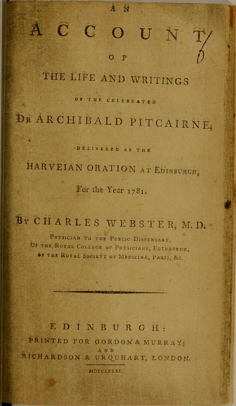 THE LIFE AND WRITINGS IJpV m- I|K 1 or Tut CELE SKATED |t)R ARCHIBALD PITCAIRN E, DELIVERED as the I HARVEIAN ORATION at Edinburgh V For the Year 1781. I Sy Charles webster, m.n. Physician to the Public Dispensary, bt the,Royal College of Physicians, Edinburgh, g ** ■**tk Royal Society of Medicine, Paris, &fc. EDINBURGH: PRINTED FOR GORDON & MURRAY; „ AND RICHARDSON & U R QJJ HART, LONDON, MDCCLXXXI,