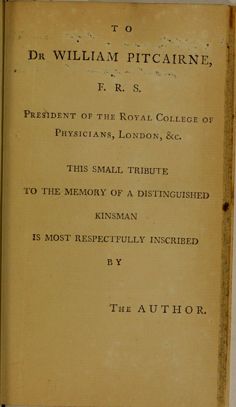 T O Dr WILLIAM PlTCAIRNE, F. R. s. President of the Royal College of Physicians, London, &c. THIS SMALL TRIBUTE TO THE MEMORY OF A DISTINGUISHED KINSMAN IS MOST RESPECTFULLY INSCRIBED B Y The AUTHOR,