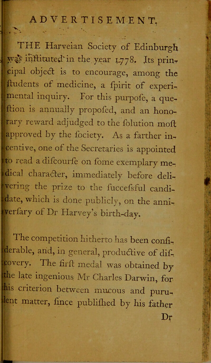 ADVERTISEMENT, E‘V - . • J;je > *• ’ THE Harveian Society of Edinburgh ; w# inftituted' in the year 1778. Jts prin- cipal objedt is to encourage, among the |tu dents of medicine, a fpirit of experi- mental inquiry. For this purpofe, a que- stion is annually propofed, and an hono- rary reward adjudged to the folution molt approved by the fociety. As a farther in- centive, one of the Secretaries is appointed read a difcourfe on ibme exemplary me- ical character, immediately before deli- ering the prize to the fuccefsful candi- ate, which is done publicly, on the anni- erfary of Dr Harvey’s birth-day. The competition hitherto has been confi- perable, arid, in general, productive of dif- povery. The firft medal was obtained by the late ingenious Mr Charles Darwin, for bis criterion between mucous and puru- lent matter, hnce publifhed by his father Dr