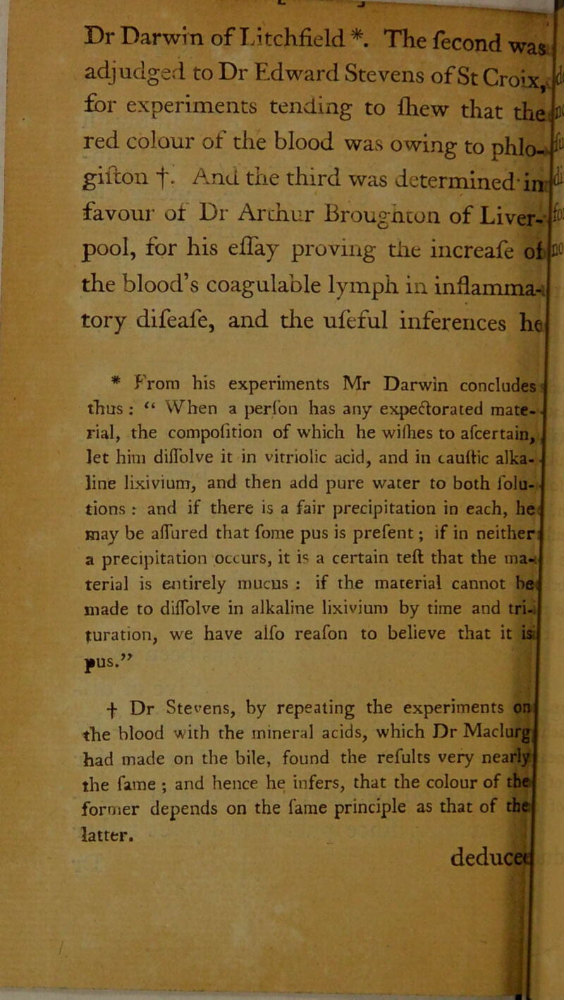 Dr Darwin of Litchfield * The fecond was adjudged to Dr Edward Stevens of St Croix,>, i for experiments tending to fhew that the: 0 red colour of the blood was owing to phlo- & giiton t- And the third was determined in favour ot Dr Arthur Broughton of Liver- pool, for his effay proving the increafe of the blood’s coagulable lymph in inflamma tory difeafe, and the ufeful inferences he * From his experiments Mr Darwin concludes thus: “ When a perl'on has any expectorated mate- rial, the compolition of which he willies to afcertain, let him difl’olve it in vitriolic acid, and in caultic alka- line lixivium, and then add pure water to both lolu- tions : and if there is a fair precipitation in each, he may be affured that fome pus is prefent; if in neither a precipitation occurs, it is a certain teft that the ma- terial is entirely mucus : if the material cannot he made to dilfolve in alkaline lixivium by time and tri- turation, we have alfo reafon to believe that it ' ' pus.” f Dr Stevens, by repeating the experiments on the blood with the mineral acids, which Dr Madurg had made on the bile, found the refults very nearly the fame ; and hence he infers, that the colour of the former depends on the lame principle as that of the latter. deduc