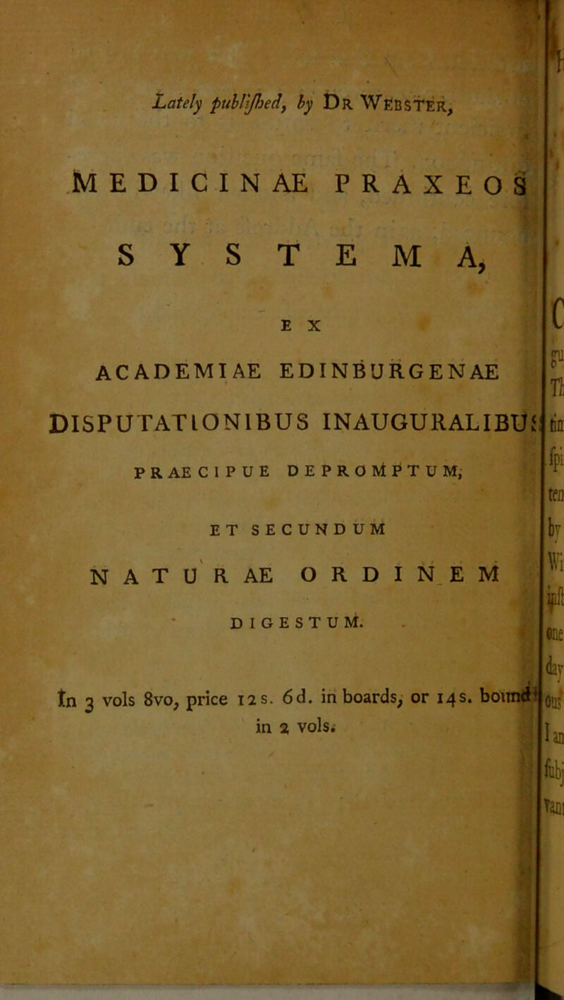 Lately publjhed, by Dr WEBSTER, MEDICINAE PR AXE08 S Y S T E M A, E X ACADEMTAE EDINB'JRGENAE DISPU TATION1BUS INAUGURAL IBU IS PRAECIPUE DEPROWtPTUM, ET SECUNDUM NATURAE ORDINEM D I G E S T U M. tn 3 vols 8vo, price 12s. 6d. in boards, or 14s. bound in 2 vols. c n tin fpi ij Wi eft fine day 0113'